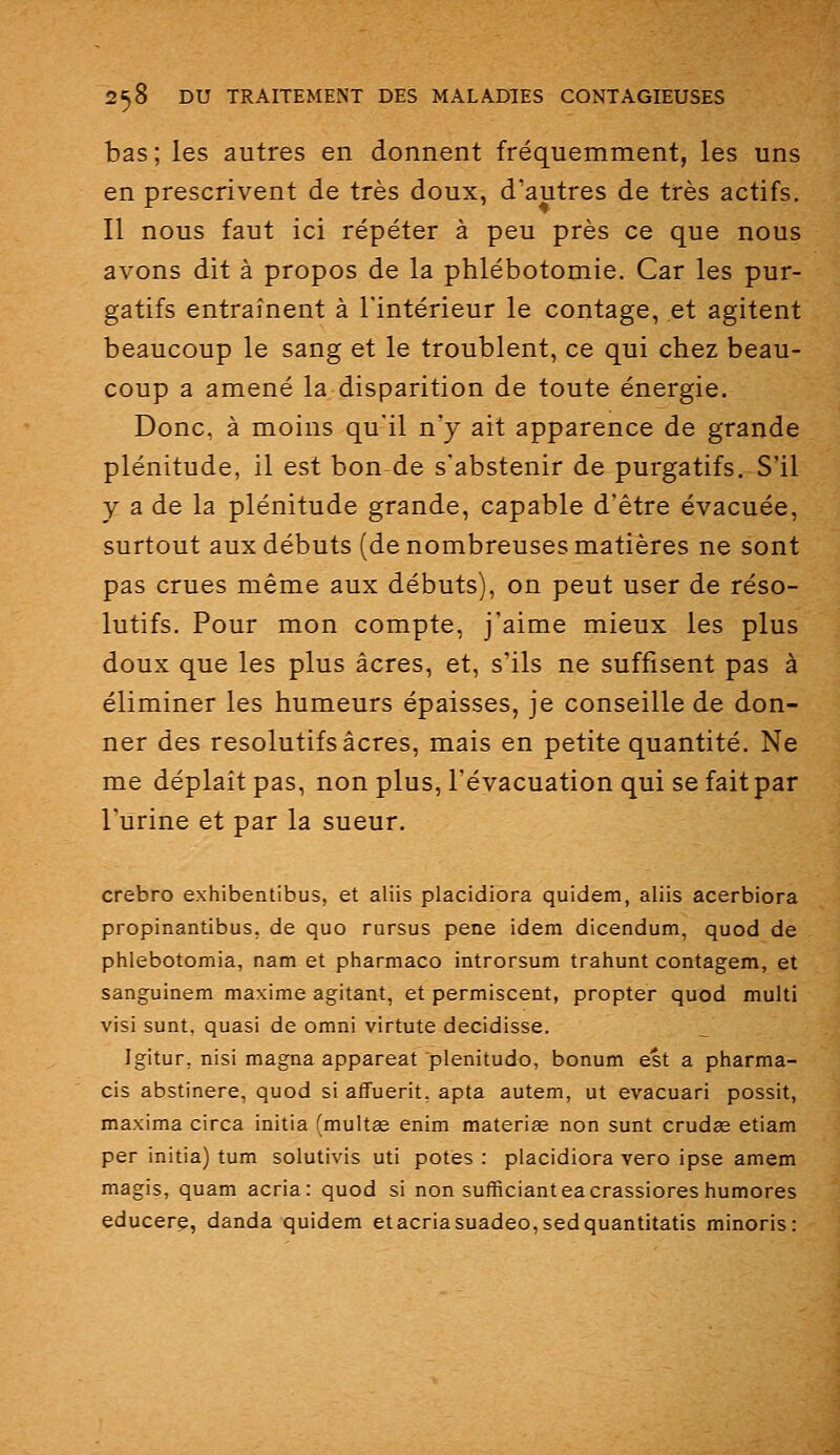 bas; les autres en donnent fréquemment, les uns en prescrivent de très doux, d'autres de très actifs. Il nous faut ici répéter à peu près ce que nous avons dit à propos de la phlébotomie. Car les pur- gatifs entraînent à l'intérieur le contage, et agitent beaucoup le sang et le troublent, ce qui chez beau- coup a amené la disparition de toute énergie. Donc, à moins qu'il n'y ait apparence de grande plénitude, il est bon de s'abstenir de purgatifs. S'il y a de la plénitude grande, capable d'être évacuée, surtout aux débuts (de nombreuses matières ne sont pas crues même aux débuts), on peut user de réso- lutifs. Pour mon compte, j'aime mieux les plus doux que les plus acres, et, s'ils ne suffisent pas à éliminer les humeurs épaisses, je conseille de don- ner des résolutifs acres, mais en petite quantité. Ne me déplaît pas, non plus, l'évacuation qui se fait par l'urine et par la sueur. crebro exhibentibus, et aliis placidiora quidem, aliis acerbiora propinantibus, de quo rursus pêne idem dicendum, quod de phlebotomia, nam et pharmaco introrsum trahunt contagem, et sanguinem maxime agitant, et permiscent, propter quod multi visi sunt, quasi de omni virtute decidisse. Igitur, nisi magna appareat plénitude, bonum est a pharma- cis abstinere, quod si affuerit, apta autem, ut evacuari possit, maxima circa initia (multœ enim materiœ non sunt crudae etiam per initia) tum solutivis uti potes : placidiora vero ipse amem magis, quam acria : quod si non sufficianteacrassiores humores educerg, danda quidem et acria suadeo,sedquantitatis minoris: