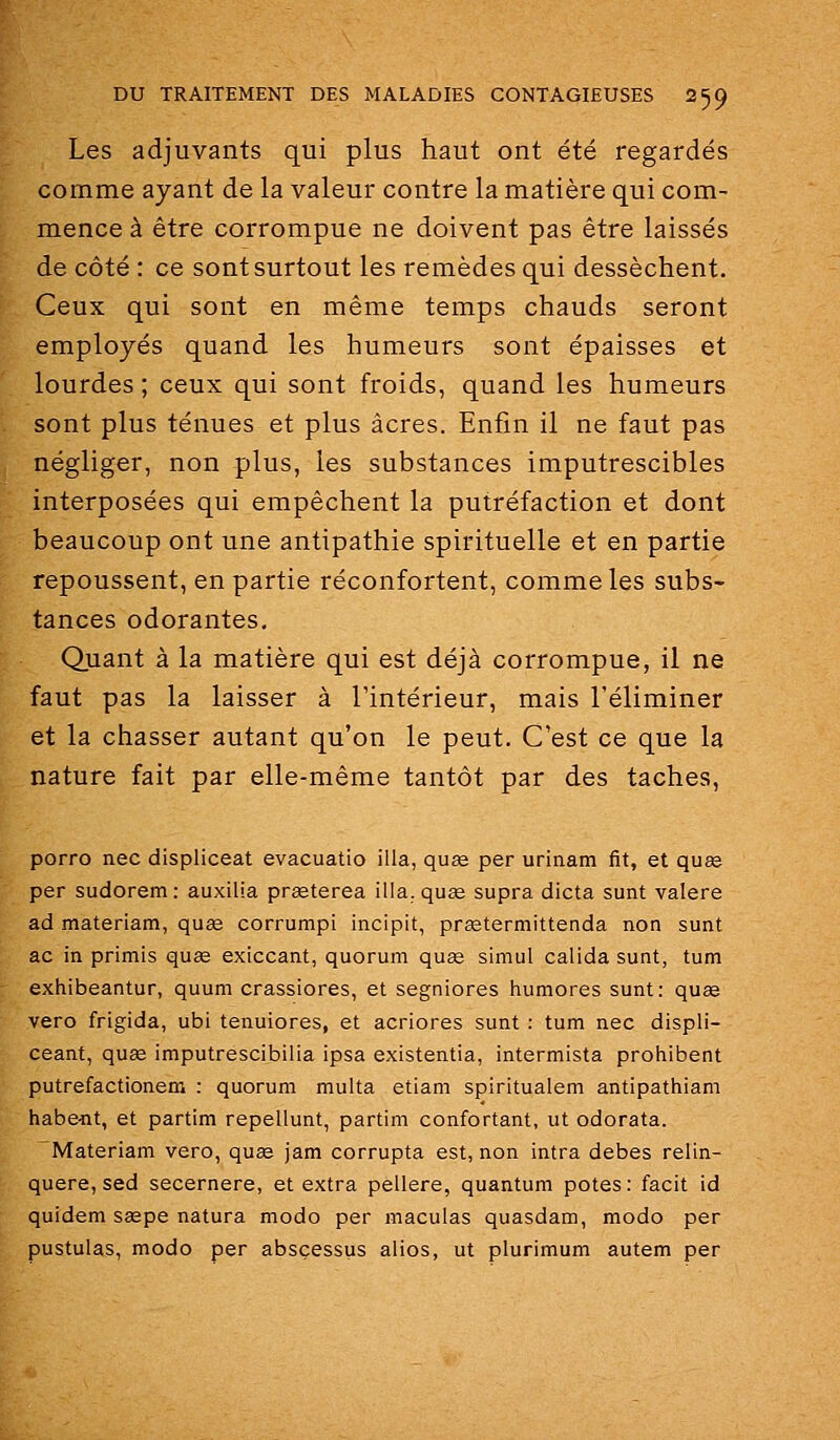 Les adjuvants qui plus haut ont été regardés comme ayant de la valeur contre la matière qui com- mence à être corrompue ne doivent pas être laissés de côté : ce sont surtout les remèdes qui dessèchent. Ceux qui sont en même temps chauds seront employés quand les humeurs sont épaisses et lourdes ; ceux qui sont froids, quand les humeurs sont plus ténues et plus acres. Enfin il ne faut pas négliger, non plus, les substances imputrescibles interposées qui empêchent la putréfaction et dont beaucoup ont une antipathie spirituelle et en partie repoussent, en partie réconfortent, comme les subs- tances odorantes. Quant à la matière qui est déjà corrompue, il ne faut pas la laisser à l'intérieur, mais l'éliminer et la chasser autant qu'on le peut. C'est ce que la nature fait par elle-même tantôt par des taches, porro nec displiceat evacuatio illa, qu£e per urinam fit, et qu£e per sudorem : auxilia prœterea illa.quee supra dicta sunt valere ad materiam, qu£e corrumpi incipit, prïetermittenda non sunt ac in primis quae exiccant, quorum quœ simul calida sunt, tum exhibeantur, quum crassiores, et segniores humores sunt: quee vero frigida, ubi tenuiores, et acriores sunt : tum nec displi- ceant, qu£e imputrescibilia ipsa existentia, intermista prohibent putrefactionem : quorum multa etiam spiritualem antipatiiiam habe-nt, et partim repellunt, partim confortant, ut odorata. Materiam vero, quœ jam corrupta est, non intra debes relin- quere,sed secernere, et extra pellere, quantum potes: facit id quidem saspe natura modo per maculas quasdam, modo per pustulas, modo per absçessus alios, ut plurimum autem per