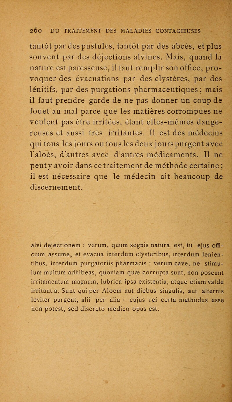tantôt par des pustules, tantôt par des abcès, et plus souvent par des déjections alvines. Mais, quand la nature est paresseuse, il faut remplir son office, pro- voquer des évacuations par des clystères, par des lénitifs, par des purgations pharmaceutiques ; mais il faut prendre garde de ne pas donner un coup de fouet au mal parce que les matières corrompues ne veulent pas être irritées, étant elles-mêmes dange- reuses et aussi très irritantes. Il est des médecins qui tous les jours ou tous les deux jours purgent avec Taloès, d'autres avec d'autres médicaments. Il ne peut y avoir dans ce traitement de méthode certaine ; il est nécessaire que le médecin ait beaucoup de discernement. alvi dejectionem : verum, quum segnis natura est, tu ejus offi- cium assume, et évacua interdum clysteribus, interdum lenien- tibus, interdum purgatoriis pharmacis : verum cave, ne stimu- lum multum adhibeas, quoniam quse corrupta sunt. non poscunt irritamentum magnum, lubrica ipsa existentia, atque etiamvalde irritantia. Sunt qui per Aloem aut diebus singulis, aut alternis leviter purgent, alii per alia : cujus rei certa methodus esse non potest, sed discrète medico opus est.