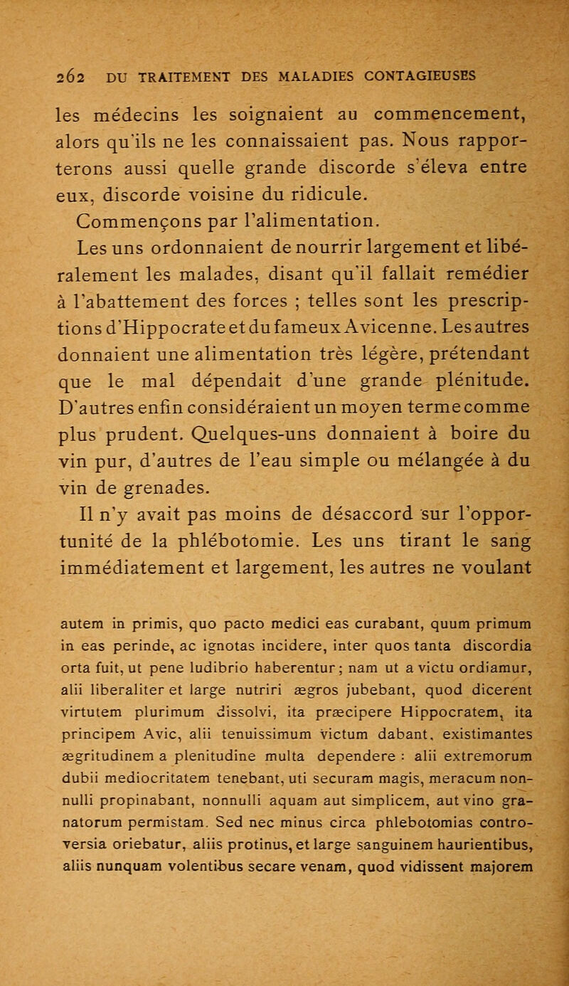 les médecins les soignaient au commencement, alors qu'ils ne les connaissaient pas. Nous rappor- terons aussi quelle grande discorde s'éleva entre eux, discorde voisine du ridicule. Commençons par Talimentation. Les uns ordonnaient de nourrir largement et libé- ralement les malades, disant qu'il fallait remédier à l'abattement des forces ; telles sont les prescrip- tions d'HippocrateetdufameuxAvicenne.Lesautres donnaient une alimentation très légère, prétendant que le mal dépendait d'une grande plénitude. D'autres enfin considéraient un moyen terme comme plus prudent. Quelques-uns donnaient à boire du vin pur, d'autres de l'eau simple ou mélangée à du vin de grenades. Il n'y avait pas moins de désaccord sur l'oppor- tunité de la phlébotomie. Les uns tirant le sang immédiatement et largement, les autres ne voulant autem in primis, quo pacto medici eas curabant, quum primum in eas perinde, ac ignotas incidere, inter quos tanta discordia orta fuit, ut pêne ludibrio haberentur; nam ut a victu ordiamur, alii liberaliter et large nutriri segros Jubebant, quod dicerent virtutem plurimum dissolvi, ita prÊecipere Hippocratem, ita principem Avic, alii tenuissimum victum dabant. existimantes œgritudinem a plenitudine multa dependere : alii extremorum dubii mediocritatem tenebant, uti securam magis, meracum non- nulli propinabant, nonnulli aquam aut simplicem, autvino gra- natorum permistam. Sed nec minus circa phlebotomias contro- ■versia oriebatur, aliis protinus, et large sanguinem haurientibus, aliis nunquam volentibus secare venam, quod vidissent majorera