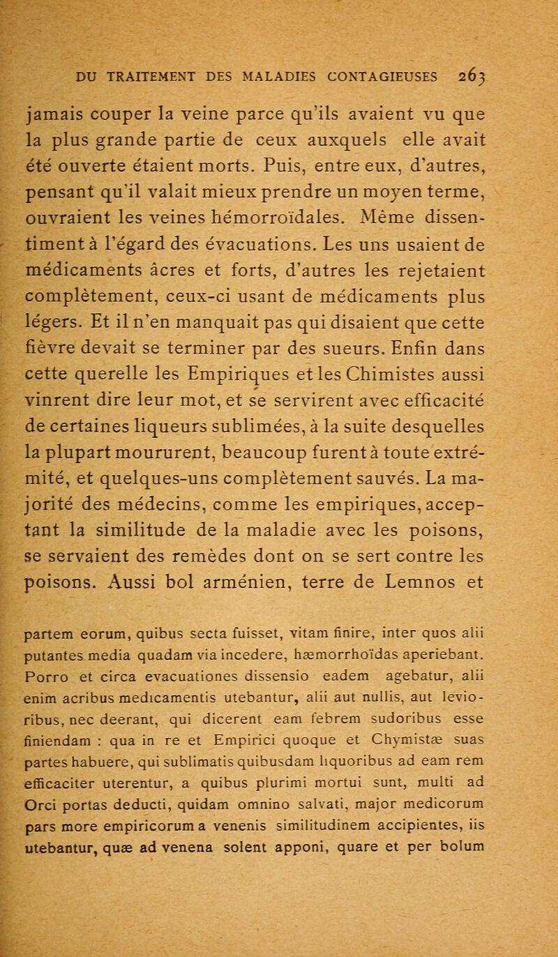 jamais couper la veine parce qu'ils avaient vu que la plus grande partie de ceux auxquels elle avait été ouverte étaient morts. Puis, entre eux, d'autres, pensant qu'il valait mieux prendre un moyen terme, ouvraient les veines hémorroïdales. Même dissen- timent à l'égard des évacuations. Les uns usaient de médicaments acres et forts, d'autres les rejetaient complètement, ceux-ci usant de médicaments plus légers. Et il n'en manquait pas qui disaient que cette fièvre devait se terminer par des sueurs. Enfin dans cette querelle les Empiriques et les Chimistes aussi vinrent dire leur mot, et se servirent avec efficacité de certaines liqueurs sublimées, à la suite desquelles la plupart moururent, beaucoup furent à toute extré- mité, et quelques-uns complètement sauvés. La ma- jorité des médecins, comme les empiriques, accep- tant la similitude de la maladie avec les poisons, se servaient des remèdes dont on se sert contre les poisons. Aussi bol arménien, terre de Lemnos et partem eorum, quibus secta fuisset, vitam finire, inter quos alii putantes média quadam via incedere, hjemorrhoïdas aperiebant. Porro et circa evacuationes dissensio eadem agebatur, alii enim acribus medicamentis utebantur, alii aut nullis, aut levio- ribus, nec deerant, qui dicerent eam febrem sudoribus esse finiendam : qua in re et Empirici quoque et Chymistfe suas partes habuere, qui sublimatisquibusdam hquoribus ad eam rem efficaciter uterentur, a quibus plurimi mortui sunt, multi ad Orci portas deducti, quidam omnino salvati, major medicorum pars more empiricorum a venenis similitudinem accipientes, iis utebantur, quas ad venena soient apponi, quare et per bolum