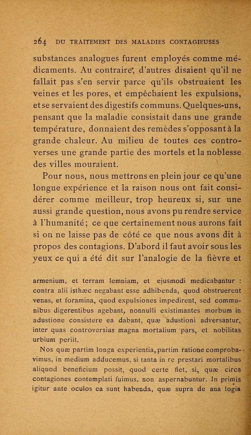 substances analogues furent employés comme mé- dicaments. Au contraire* d'autres disaient qu'il ne fallait pas s'en servir parce qu'ils obstruaient les veines et les pores, et empêchaient les expulsions, et se servaient des digestifs communs. Quelques-uns, pensant que la maladie consistait dans une grande température, donnaient des remèdes s'opposantà la grande chaleur. Au milieu de toutes ces contro- verses une grande partie des mortels et la noblesse des villes mouraient. Pour nous, nous mettrons en plein jour ce qu'une longue expérience et la raison nous ont fait consi- dérer comme meilleur, trop heureux si, sur une aussi grande question, nous avons pu rendre service à l'humanité; ce que certainement nous aurons fait si on ne laisse pas de côté ce que nous avons dit à propos des contagions. D'abord il faut avoir sous les yeux ce qui a été dit sur l'analogie de la fièvre et armenium, et terram lemniam, et ejusmodi medicabantur : contra alii isthasc negabant esse adhibenda, quod obstruèrent venas, et foramina, quod expulsiones impedirent, sed commu- nibus digerentibus agebant, nonnulli existimantes morbum in adustione consistere ea dabant, quœ adustioni adversantur, inter quas controversias magna mortalium pars, et nobilitas urbium periit. Nos qu£e partim longa experientia,partim ratione comproba- vimus, in médium adducemus, si tanta in re prestari mortalibus aliquod beneficium possit, quod certe fiet, si, quae circa contagiones contemplati fuimus, non aspernabuntur. In primis igitur ante oculos ea sunt tiabenda, quae supra de ana logia
