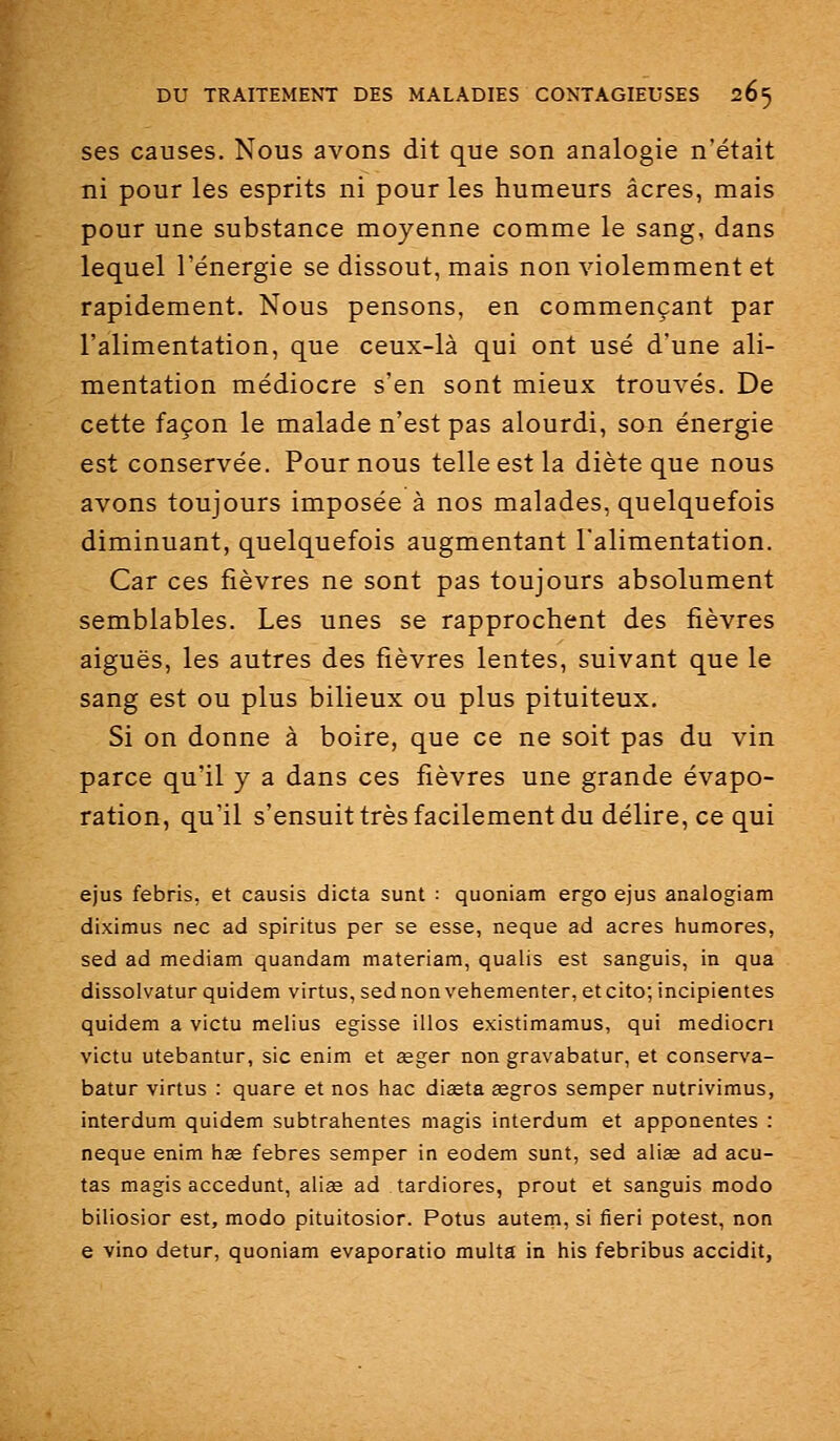 ses causes. Nous avons dit que son analogie n'était ni pour les esprits ni pour les humeurs acres, mais pour une substance moyenne comme le sang, dans lequel l'énergie se dissout, mais non violemment et rapidement. Nous pensons, en commençant par l'alimentation, que ceux-là qui ont usé d'une ali- mentation médiocre s'en sont mieux trouvés. De cette façon le malade n'est pas alourdi, son énergie est conservée. Pour nous telle est la diète que nous avons toujours imposée à nos malades, quelquefois diminuant, quelquefois augmentant l'alimentation. Car ces fièvres ne sont pas toujours absolument semblables. Les unes se rapprochent des fièvres aiguës, les autres des fièvres lentes, suivant que le sang est ou plus bilieux ou plus pituiteux. Si on donne à boire, que ce ne soit pas du vin parce qu'il y a dans ces fièvres une grande évapo- ration, qu'il s'ensuit très facilement du délire, ce qui ejus febris, et causis dicta sunt : quoniam ergo ejus analogiam diximus nec ad spiritus per se esse, neque ad acres humores, sed ad mediam quandam materiam, qualis est sanguis, in qua dissolvatur quidem virtus, sed non vehementer, et cito; incipientes quidam a victu melius agisse illos existimamus, qui mediocn victu utebantur, sic enim et œger non gravabatur, et conserva- batur virtus : quare et nos hac diaeta segros semper nutrivimus, interdum quidem subtrahentes magis interdum et apponentes : nequa enim h^ febres sempar in aodem sunt, sed alise ad acu- tas magis accédant, aiige ad tardiores, prout et sanguis modo biliosior est, modo pituitosior. Potus autem, si fieri potest, non e vino datur, quoniam evaporatio multa in his febribus accidit,