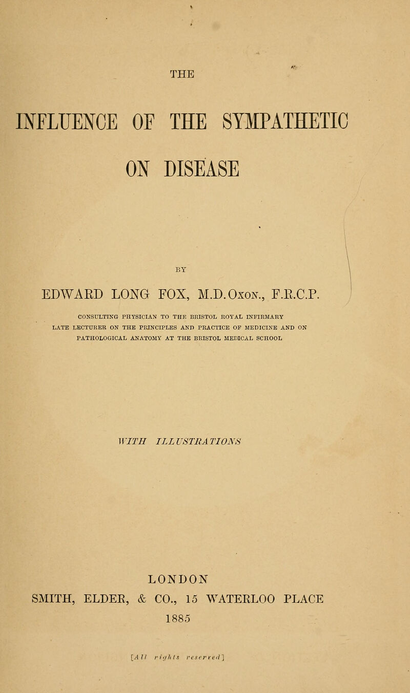 INFLUENCE OF THE SYMPATHETIC ON DISEASE EDWARD LONG FOX, M.D.Oxon., F.E.C.P. CONSULTING PHYSICIAN TO THE BRISTOL ROYAL INFIRMARY LATE LECTURER ON THE PRINCIPLES AND PRACTICE OP MEDICINE AND ON PATHOLOGICAL ANATOMY AT THE BRISTOL MEDICAL SCHOOL ^ VITH ILL USTRA TIONS LONDON SMITH, ELDEK, & CO., 15 WATERLOO PLACE 1885