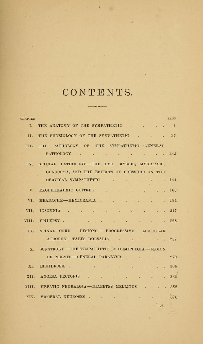 CONTENTS. CHAPTER . PAGE I. THE ANATOMY OP THE SYMPATHETIC . . . . 1 II. THE PHYSIOLOGY OF THE SYMPATHETIC . . .37 III. THE PATHOLOGY OF THE SYMPATHETIC—GENERAL PATHOLOGY . . 132 IV. SPECIAL PATHOLOGY—THE EYE, MYOSIS, MYDRIASIS, GLAUCOMA, AND THE EFFECTS OF PRESSURE ON THE CERVICAL SYMPATHETIC 144 V. EXOPHTHALMIC GOITRE . . . . . . . 166 VI. HEADACHE—HEMICRANIA . . . . . .194 VII. INSOMNIA . . . . . . . . . 217 VIII. EPILEPSY ......... 228 IX. SPINAL - CORD LESIONS — PROGRESSIVE MUSCULAR ATROPHY—TABES DORSALIS 257 X. SUNSTROKE—THE SYMPATHETIC IN HEMIPLEGIA—LESION OF NERVES—GENERAL PARALYSIS . . . .279 XI. EPHIDROSIS 306 XII. ANGINA PECTORIS 330 XIII. HEPATIC NEURALGIA — DIABETES MELLITUS . . . 352 XIV. VISCERAL NEUROSES 376