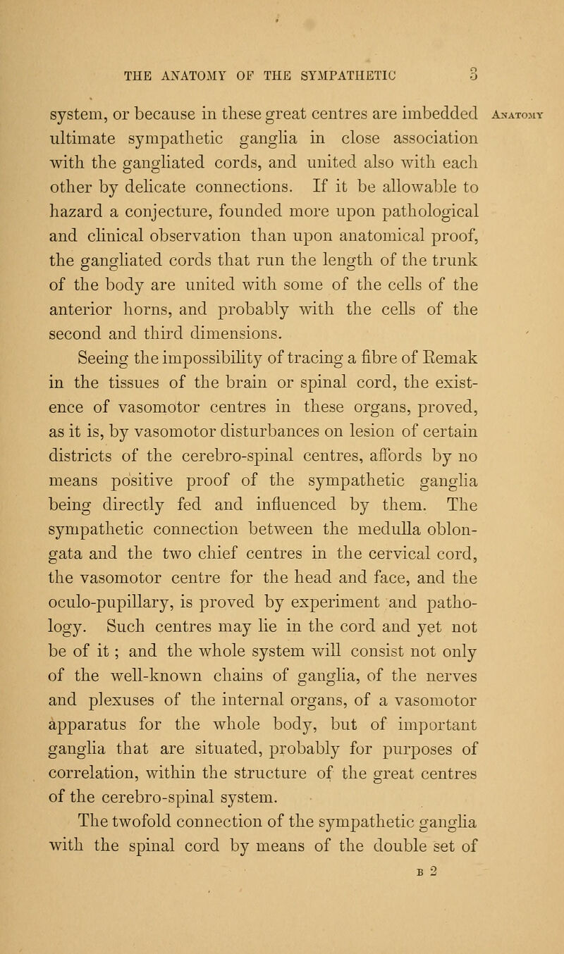 system, or because in these great centres are imbedded Anatomy ultimate sympathetic ganglia in close association with the gangliated cords, and united also with each other by delicate connections. If it be allowable to hazard a conjecture, founded more upon pathological and clinical observation than upon anatomical proof, the gangliated cords that run the length of the trunk of the body are united with some of the cells of the anterior horns, and probably with the cells of the second and third dimensions. Seeing the impossibility of tracing a fibre of Eemak in the tissues of the brain or spinal cord, the exist- ence of vasomotor centres in these organs, proved, as it is, by vasomotor disturbances on lesion of certain districts of the cerebro-spinal centres, affords by no means positive proof of the sympathetic ganglia being directly fed and influenced by them. The sympathetic connection between the medulla oblon- gata and the two chief centres in the cervical cord, the vasomotor centre for the head and face, and the oculo-pupillary, is proved by experiment and patho- logy. Such centres may lie in the cord and yet not be of it ; and the whole system will consist not only of the well-known chains of ganglia, of the nerves and plexuses of the internal organs, of a vasomotor apparatus for the whole body, but of important ganglia that are situated, probably for purposes of correlation, within the structure of the great centres of the cerebro-spinal system. The twofold connection of the sympathetic ganglia with the spinal cord by means of the double set of