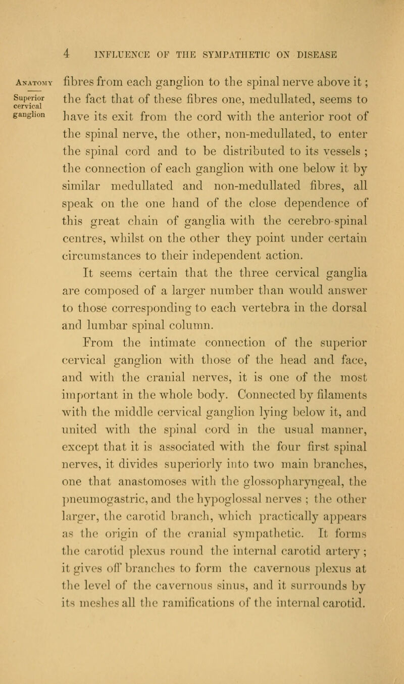 Anatoli y Superior cervical ganglion fibres from each ganglion to the spinal nerve above it; the fact that of these fibres one, medullated, seems to have its exit from the cord with the anterior root of the spinal nerve, the other, non-medullated, to enter the spinal cord and to be distributed to its vessels ; the connection of each ganglion with one below it by similar medullated and non-medullated fibres, all speak on the one hand of the close dependence of this great chain of ganglia with the cerebro-spinal centres, whilst on the other they point under certain circumstances to their independent action. It seems certain that the three cervical ganglia are composed of a larger number than would answer to those corresponding to each vertebra in the dorsal and lumbar spinal column. From the intimate connection of the superior cervical ganglion with those of the head and face, and with the cranial nerves, it is one of the most important in the whole body. Connected by filaments with the middle cervical ganglion lying below it, and united with the spinal cord in the usual manner, except that it is associated with the four first spinal nerves, it divides superiorly into two main brandies, one that anastomoses with the glossopharyngeal, the pneumogastric, and the hypoglossal nerves; the other larger, the carotid branch, which practically appears as the origin of the cranial sympathetic. It forms the carotid plexus round the internal carotid artery; il gives off branches to form the cavernous plexus at the level of the cavernous sinus, and it- surrounds by its meshes all the ramifications of the internal carotid.