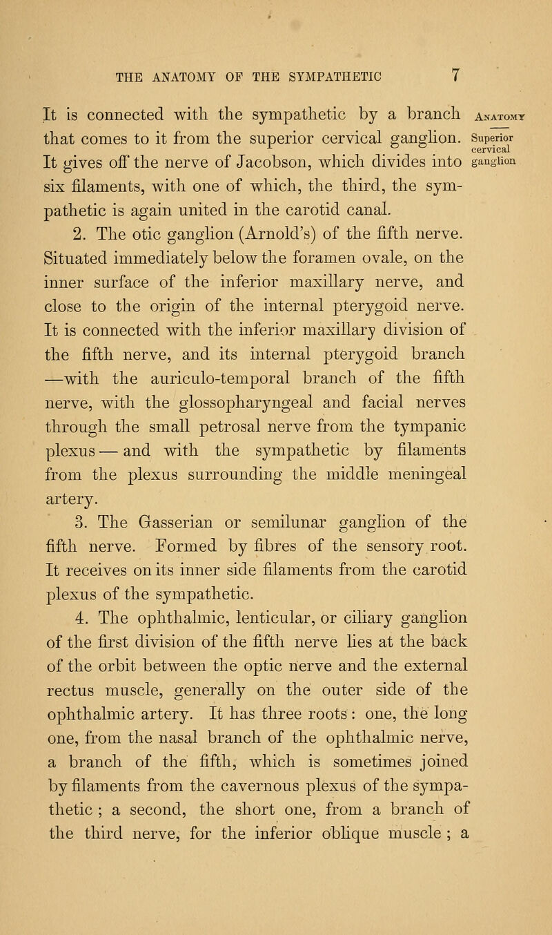 It is connected with the sympathetic by a branch anatomy that comes to it from the superior cervical ganglion. Superior x > ... cervical It gives off the nerve of Jacobson, which divides into ganglion six filaments, with one of which, the third, the sym- pathetic is again united in the carotid canal. 2. The otic ganglion (Arnold's) of the fifth nerve. Situated immediately below the foramen ovale, on the inner surface of the inferior maxillary nerve, and close to the origin of the internal pterygoid nerve. It is connected with the inferior maxillary division of the fifth nerve, and its internal pterygoid branch —with the auriculo-temporal branch of the fifth nerve, with the glossopharyngeal and facial nerves through the small petrosal nerve from the tympanic plexus — and with the sympathetic by filaments from the plexus surrounding the middle meningeal artery. 3. The Gasserian or semilunar ganglion of the fifth nerve. Formed by fibres of the sensory root. It receives on its inner side filaments from the carotid plexus of the sympathetic. 4. The ophthalmic, lenticular, or ciliary ganglion of the first division of the fifth nerve lies at the back of the orbit between the optic nerve and the external rectus muscle, generally on the outer side of the ophthalmic artery. It has three roots : one, the long one, from the nasal branch of the ophthalmic nerve, a branch of the fifth, which is sometimes joined by filaments from the cavernous plexus of the sympa- thetic ; a second, the short one, from a branch of the third nerve, for the inferior oblique muscle ; a