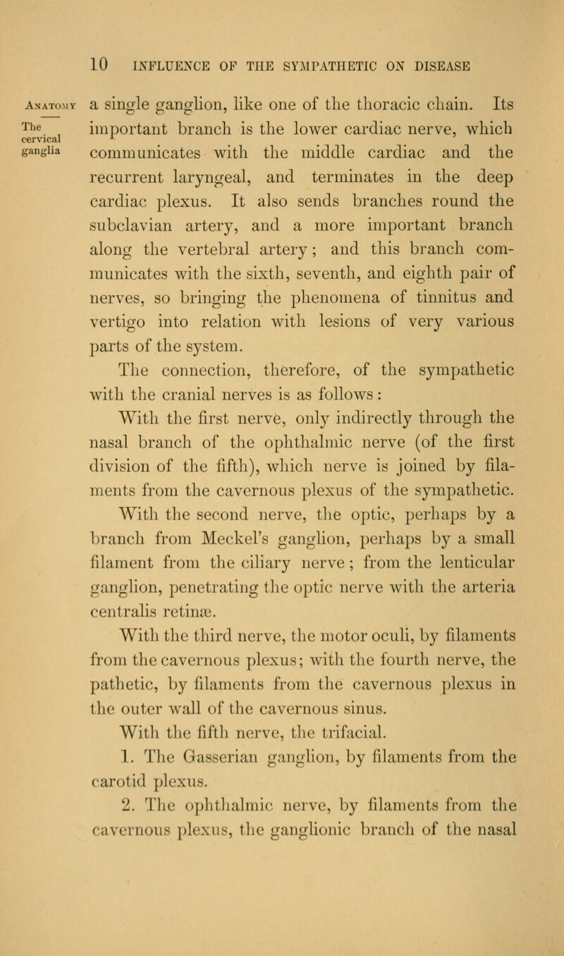The cervical ganglia Anatomy a single ganglion, like one of the thoracic chain. Its important branch is the lower cardiac nerve, which communicates with the middle cardiac and the recurrent laryngeal, and terminates in the deep cardiac plexus. It also sends branches round the subclavian artery, and a more important branch along the vertebral artery; and this branch com- municates with the sixth, seventh, and eighth pair of nerves, so bringing the phenomena of tinnitus and vertigo into relation with lesions of very various parts of the system. The connection, therefore, of the sympathetic with the cranial nerves is as follows: With the first nerve, only indirectly through the nasal branch of the ophthalmic nerve (of the first division of the fifth), which nerve is joined by fila- ments from the cavernous plexus of the sympathetic. With the second nerve, the optic, perhaps by a branch from Meckel's ganglion, perhaps by a small filament from the ciliary nerve ; from the lenticular ganglion, penetrating the optic nerve with the arteria centralis retinae. With the third nerve, the motor oculi, by filaments from the cavernous plexus; with the fourth nerve, the pathetic, by filaments from the cavernous plexus in the outer wall of the cavernous sinus. Witli the fifth nerve, the trifacial. 1. The Gasserian ganglion, by filaments from the carol id plexus. 2. The ophthalmic nerve, by filaments from the cavernous plexus, the ganglionic branch of the nasal