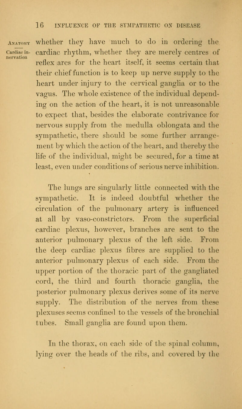 nervation Anatomy whether they have much to do in ordering the Cardiac in- cardiac rhythm, whether they are merely centres of reflex arcs for the heart itself, it seems certain that their chief function is to keep up nerve supply to the heart under injury to the cervical ganglia or to the vagus. The whole existence of the individual depend- ing on the action of the heart, it is not unreasonable to expect that, besides the elaborate contrivance for nervous supply from the medulla oblongata and the sympathetic, there should be some further arrange- ment by which the action of the heart, and thereby the life of the individual, might be secured, for a time at least, even under conditions of serious nerve inhibition. The lungs are singularly little connected with the sympathetic. It is indeed doubtful whether the circulation of the pulmonary artery is influenced at all by vaso-constrictors. From the superficial cardiac plexus, however, branches are sent to the anterior pulmonary plexus of the left side. From the deep cardiac plexus fibres are supplied to the anterior pulmonary plexus of each side. From the upper portion of the thoracic part of the gangliated cord, the third and fourth thoracic ganglia, the posterior pulmonary plexus derives some of its nerve supply. The distribution of the nerves from these plexuses seems confined to the vessels of the bronchial tubes. Small ganglia are found upon them. In the thorax, on each side of the spinal column, lying over the heads of the ribs, and covered by the