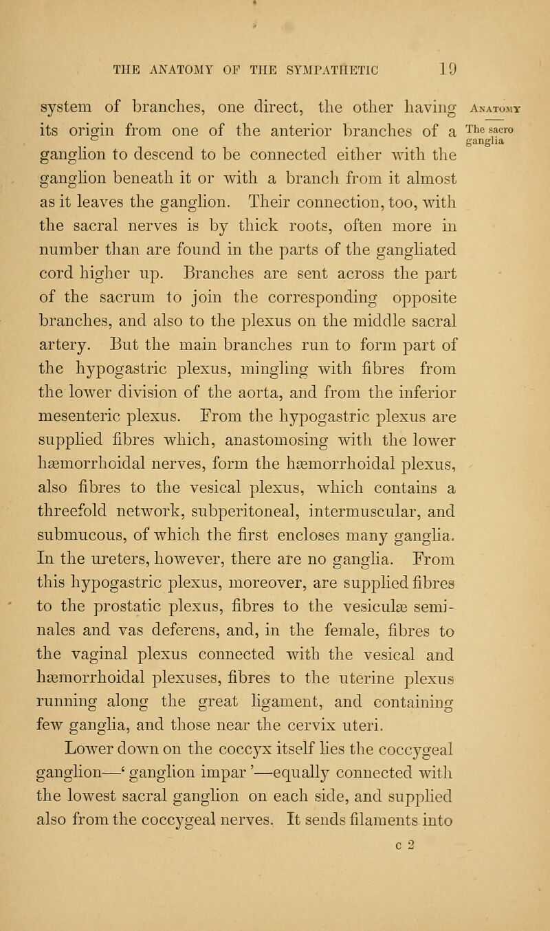 system of branches, one direct, the other having Ahatomt its origin from one of the anterior branches of a Thesacro c ganglia ganglion to descend to be connected either with the ganglion beneath it or with a branch from it almost as it leaves the ganglion. Their connection, too, with the sacral nerves is by thick roots, often more in number than are found in the parts of the gangliated cord higher up. Branches are sent across the part of the sacrum to join the corresponding opposite branches, and also to the plexus on the middle sacral artery. But the main branches run to form part of the hypogastric plexus, mingling with fibres from the lower division of the aorta, and from the inferior mesenteric plexus. From the hypogastric plexus are supplied fibres which, anastomosing with the lower haBinorrhoidal nerves, form the hasmorrhoidal plexus, also fibres to the vesical plexus, which contains a threefold network, subperitoneal, intermuscular, and submucous, of which the first encloses many ganglia. In the ureters, however, there are no ganglia. From this hypogastric plexus, moreover, are supplied fibres to the prostatic plexus, fibres to the vesicular semi- nales and vas deferens, and, in the female, fibres to the vaginal plexus connected with the vesical and hemorrhoidal plexuses, fibres to the uterine plexus running along the great ligament, and containing few ganglia, and those near the cervix uteri. Lower down on the coccyx itself lies the coccygeal ganglion—' ganglion impar'—equally connected with the lowest sacral ganglion on each side, and supplied also from the coccygeal nerves. It sends filaments into c 2