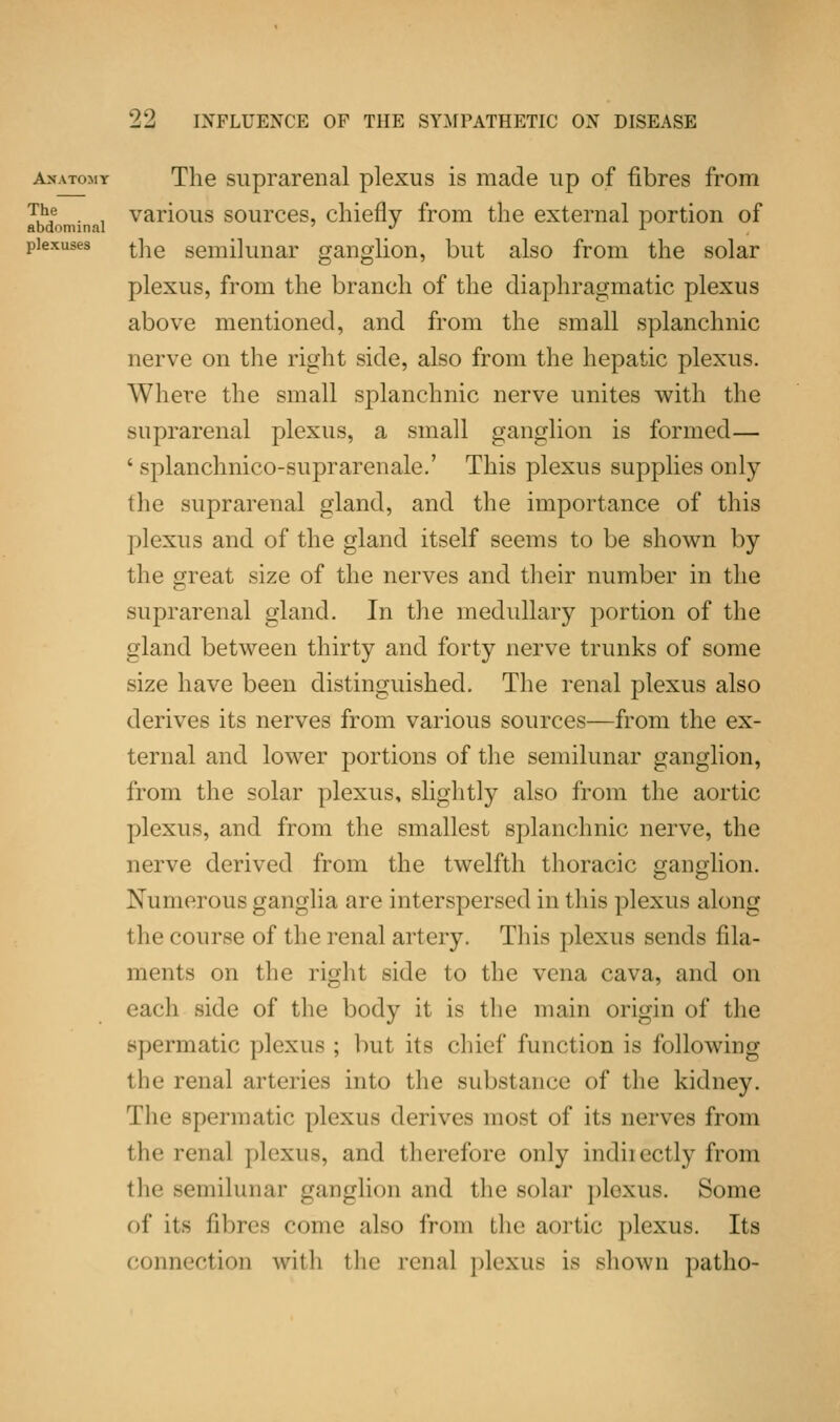 anatomy The suprarenal plexus is made up of fibres from T.h,e . . various sources, chiefly from the external portion of abdominal <> I plexuses j-]ie semilunar ganglion, but also from the solar plexus, from the branch of the diaphragmatic plexus above mentioned, and from the small splanchnic nerve on the right side, also from the hepatic plexus. Where the small splanchnic nerve unites with the suprarenal plexus, a small ganglion is formed— ' splanchnico-suprarenale.' This plexus supplies only the suprarenal gland, and the importance of this plexus and of the gland itself seems to be shown by the great size of the nerves and their number in the suprarenal gland. In the medullary portion of the gland between thirty and forty nerve trunks of some size have been distinguished. The renal plexus also derives its nerves from various sources—from the ex- ternal and lower portions of the semilunar ganglion, from the solar plexus, slightly also from the aortic plexus, and from the smallest splanchnic nerve, the nerve derived from the twelfth thoracic ganglion. Numerous ganglia are interspersed in this plexus along the course of the renal artery. This plexus sends fila- ments on the right side to the vena cava, and on each side of the body it is the main origin of the spermatic plexus ; but its chief function is following the renal arteries into the substance! of the kidney. The spermatic plexus derives most of its nerves from the renal plexus, and therefore only indiiectly from the semilunar ganglion and the solar plexus. Some of its fibres come also from the aortic plexus. Its connection with the renal plexus is shown patho-