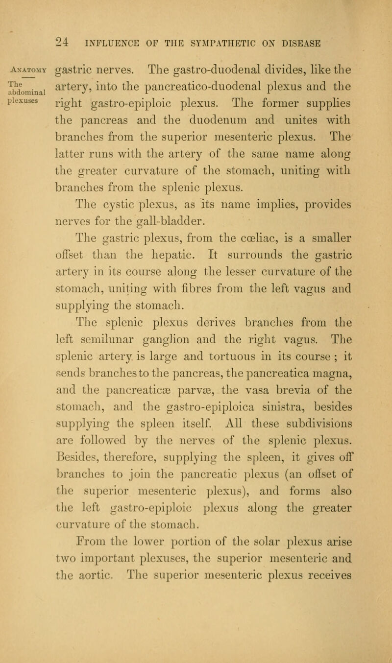 anatomy gastric nerves. The gastro-duodenal divides, like the artery, into the pancreatico-duodenal plexus and the right gastro-epiploic plexus. The former supplies the pancreas and the duodenum and unites with branches from the superior mesenteric plexus. The latter runs with the artery of the same name along the greater curvature of the stomach, uniting with branches from the splenic plexus. The cystic plexus, as its name implies, provides nerves for the gall-bladder. The gastric plexus, from the coeliac, is a smaller offset than the hepatic. It surrounds the gastric artery in its course along the lesser curvature of the stomach, uniting with fibres from the left vagus and supplying the stomach. The splenic plexus derives brandies from the left semilunar ganglion and the right vagus. The splenic artery is large and tortuous in its course ; it fiends branches to the pancreas, the pancreatica magna, and the pancreaticae parvae, the vasa brevia of the stomach, and the gastro-epiploica sinistra, besides supplying the spleen itself. All these subdivisions are followed by the nerves of the splenic plexus. Besides, therefore, supplying the spleen, it gives off branches to join the pancreatic plexus (an offset of the superior mesenteric plexus), and forms also the left gastro-epiploic plexus along the greater curvature of the stomach. From the lower portion of the solar plexus arise two important plexuses, the superior mesenteric and the aortic. The superior mesenteric plexus receives