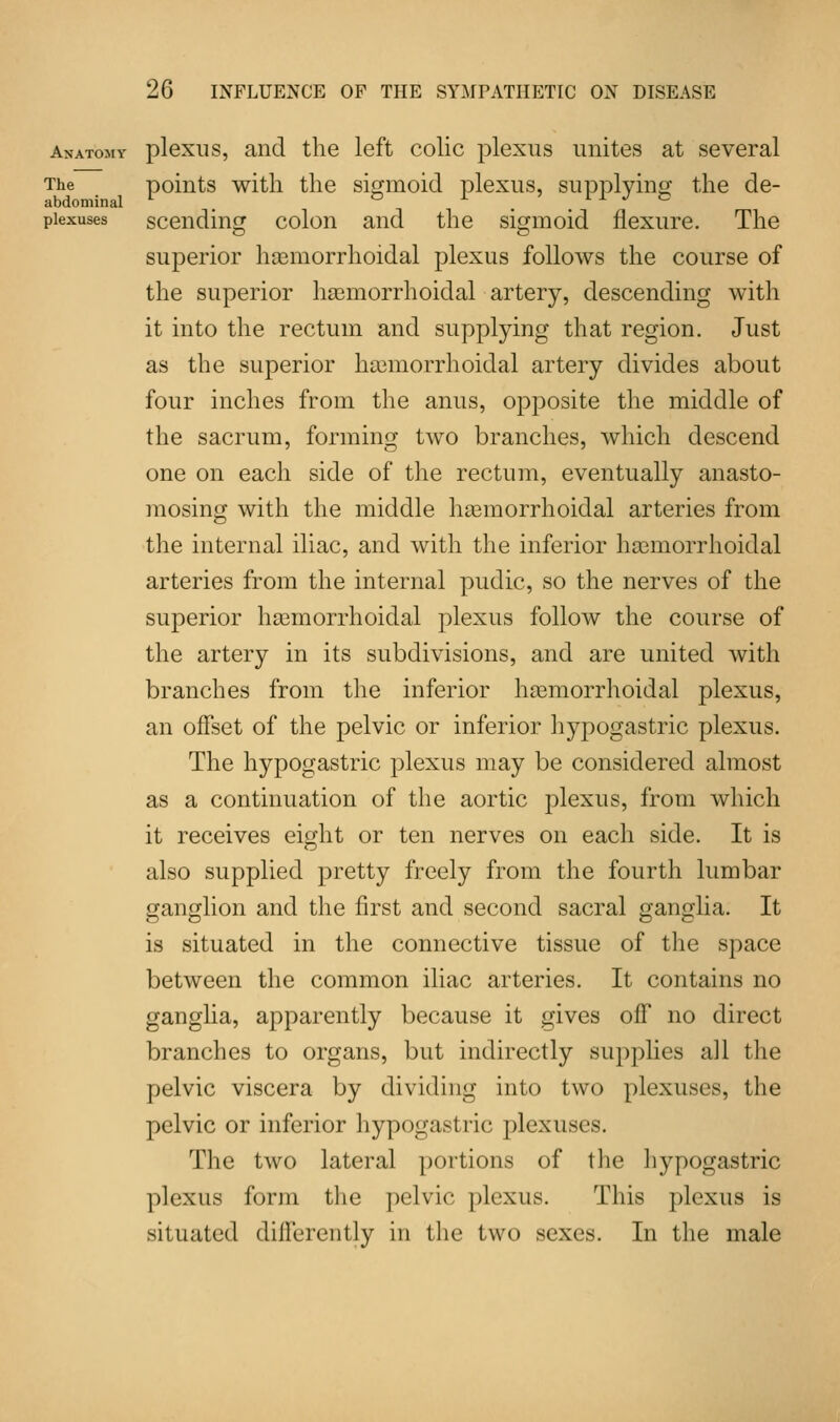Anatomy plexus, and the left colic plexus unites at several The points with the sigmoid plexus, supplying the de- abdominal V & i > fl .7 & plexuses scending colon and the sigmoid flexure. The superior hemorrhoidal plexus follows the course of the superior hemorrhoidal artery, descending with it into the rectum and supplying that region. Just as the superior hemorrhoidal artery divides about four inches from the anus, opposite the middle of the sacrum, forming two branches, which descend one on each side of the rectum, eventually anasto- mosing with the middle hemorrhoidal arteries from the internal iliac, and with the inferior hemorrhoidal arteries from the internal pudic, so the nerves of the superior hemorrhoidal plexus follow the course of the artery in its subdivisions, and are united with branches from the inferior hemorrhoidal plexus, an offset of the pelvic or inferior hypogastric plexus. The hypogastric plexus may be considered almost as a continuation of the aortic plexus, from which it receives eight or ten nerves on each side. It is also supplied pretty freely from the fourth lumbar ganglion and the first and second sacral ganglia. It is situated in the connective tissue of the space between the common iliac arteries. It contains no ganglia, apparently because it gives off no direct branches to organs, but indirectly supplies all the pelvic viscera by dividing into two plexuses, the pelvic or inferior hypogastric plexuses. The two lateral portions of the hypogastric plexus form the pelvic plexus. This plexus is situated differently in the two sexes. In the male