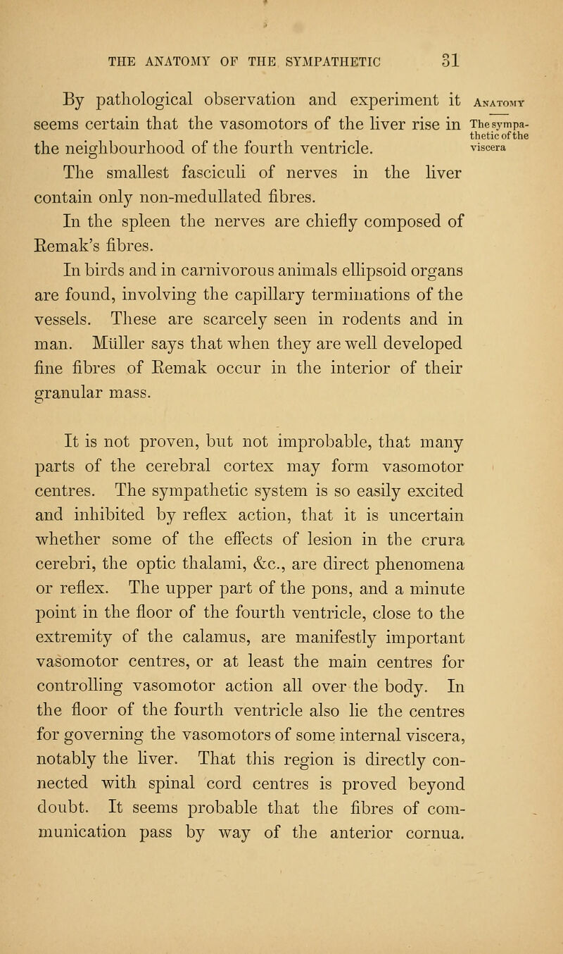 By pathological observation and experiment it anatomy seems certain that the vasomotors of the liver rise in The sympa- thetic of the the neighbourhood of the fourth ventricle. viscera The smallest fasciculi of nerves in the liver contain only non-medullated fibres. In the spleen the nerves are chiefly composed of Eemak's fibres. In birds and in carnivorous animals ellipsoid organs are found, involving the capillary terminations of the vessels. These are scarcely seen in rodents and in man. Mtiller says that when they are well developed fine fibres of Eemak occur in the interior of their granular mass. It is not proven, but not improbable, that many parts of the cerebral cortex may form vasomotor centres. The sympathetic system is so easily excited and inhibited by reflex action, that it is uncertain whether some of the effects of lesion in the crura cerebri, the optic thalami, &c, are direct phenomena or reflex. The upper part of the pons, and a minute point in the floor of the fourth ventricle, close to the extremity of the calamus, are manifestly important vasomotor centres, or at least the main centres for controlling vasomotor action all over the body. In the floor of the fourth ventricle also lie the centres for governing the vasomotors of some internal viscera, notably the liver. That this region is directly con- nected with spinal cord centres is proved beyond doubt. It seems probable that the fibres of com- munication pass by way of the anterior cornua.