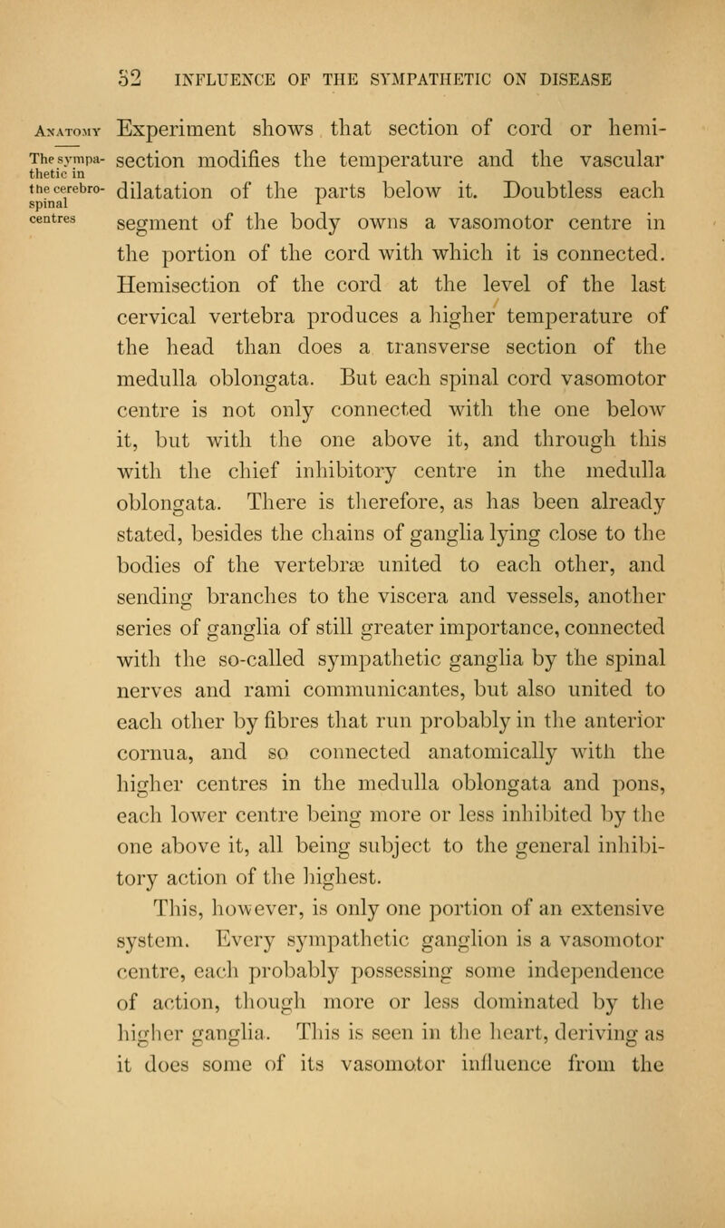 Anatomy Experiment shows that section of cord or hemi- Thesympa- section modifies the temperature and the vascular thetic in tnecerebro- dilatation of the parts below it. Doubtless each spinal L centres segment of the body owns a vasomotor centre in the portion of the cord with which it is connected. Hemisection of the cord at the level of the last cervical vertebra produces a higher temperature of the head than does a transverse section of the medulla oblongata. But each spinal cord vasomotor centre is not only connected with the one beloAv it, but with the one above it, and through this with the chief inhibitory centre in the medulla oblongata. There is therefore, as has been already stated, besides the chains of ganglia lying close to the bodies of the vertebra? united to each other, and sending branches to the viscera and vessels, another series of ganglia of still greater importance, connected with the so-called sympathetic ganglia by the spinal nerves and rami communicantes, but also united to each other by fibres that run probably in the anterior cornua, and so connected anatomically with the higher centres in the medulla oblongata and pons, each lower centre being more or less inhibited by the one above it, all being subject to the general inhibi- tory action of the highest. This, however, is only one portion of an extensive system. Every sympathetic ganglion is a vasomotor centre, each probably possessing some independence of action, though more or less dominated by the higher ganglia. This is seen in the heart, deriving as it does some of its vasomotor influence from the