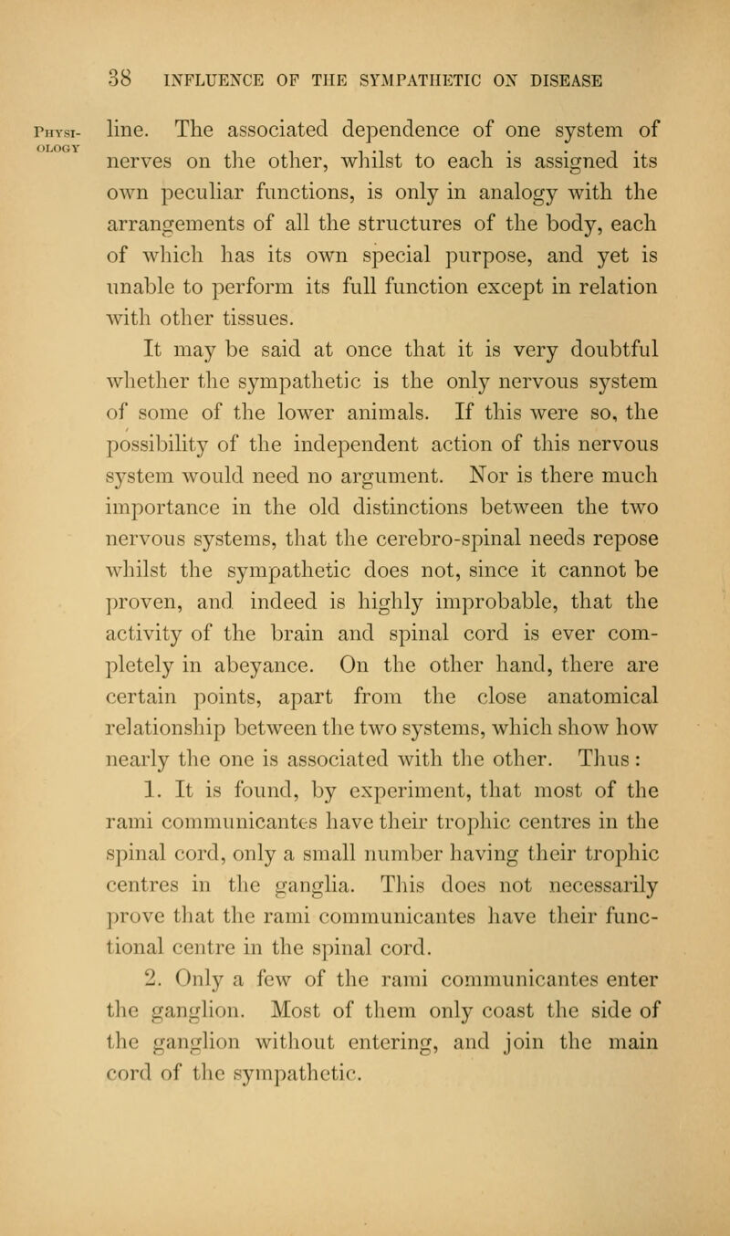 rin-si- line. The associated dependence of one system of nerves on the other, whilst to each is assigned its own peculiar functions, is only in analogy with the arrangements of all the structures of the body, each of which has its own special purpose, and yet is unable to perform its full function except in relation with other tissues. It may be said at once that it is very doubtful whether the sympathetic is the only nervous system of some of the lower animals. If this were so, the possibility of the independent action of this nervous system would need no argument. Nor is there much importance in the old distinctions between the two nervous systems, that the cerebro-spinal needs repose whilst the sympathetic does not, since it cannot be proven, and indeed is highly improbable, that the activity of the brain and spinal cord is ever com- pletely in abeyance. On the other hand, there are certain points, apart from the close anatomical relationship between the two systems, which show how nearly the one is associated with the other. Thus: 1. It is found, by experiment, that most of the rami commimicantes have their trophic centres in the spinal cord, only a small number having their trophic centres in the ganglia. This does not necessarily prove that the rami communicantes have their func- tional centre in the spinal cord. 2. Only a few of the rami communicantes enter the ganglion. Most of them only coast the side of the ganglion without entering, and join the main cord of the sympathetic.