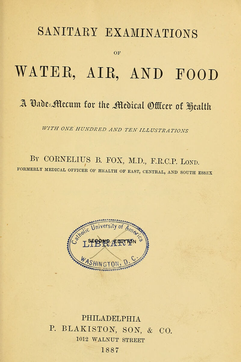 OF WATEE, AIE, AND FOOD WITH ONE HUNDRED AND TEN ILLUSTRATIONS By COENELIUS B. FOX, M.D., r.E.C.R Lond. FORMERLY MEDICAL OFFICER OF HEALTH OF EAST, CExNTRAL, AND SOUTH ESSES PHILADELPHIA P. BLAKISTON, SON^, & CO. 1012 WALNUT STREET 1887