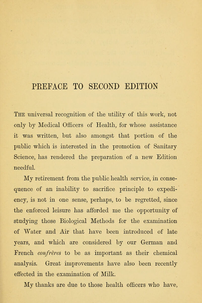 The universal recognition of the utility of this work, not only by Medical Ofiicers of Health, for whose assistance it was written, but also amongst that portion of the public which is interested in the promotion of Sanitary Science, has rendered the preparation of a new Edition needful. My retirement from the public health service, in conse- quence of an inabihty to sacrifice principle to expedi- ency, is not in one sense, perhaps, to be regretted, since the enforced leisure has afforded me the opportunity of studying those Biological Methods for the examination of Water and Air that have been introduced of late years, and which are considered by our German and French confreres to be as important as their chemical analysis. Great improvements have also been recently effected in the examination of Milk. My thanks are due to those health officers who have.