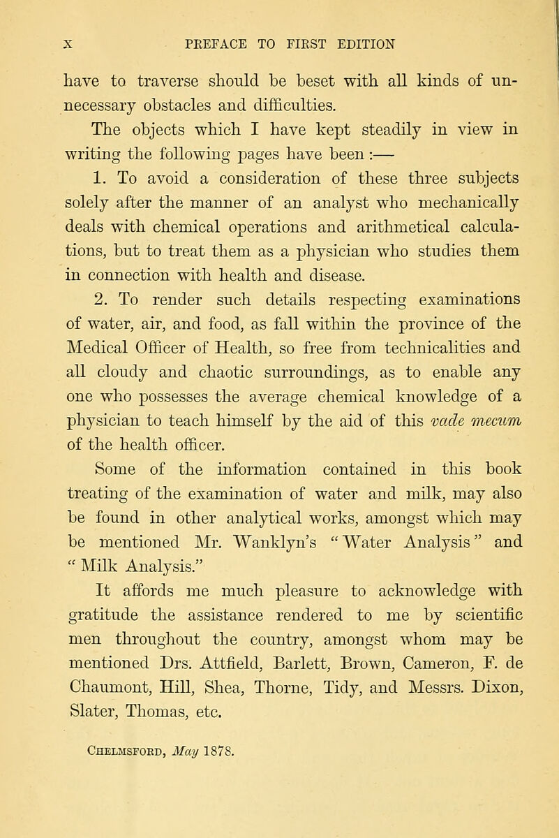 have to traverse should be beset with all kinds of un- necessary obstacles and difficulties. The objects which I have kept steadily in view in writing the following pages have been:— 1. To avoid a consideration of these three subjects solely after the manner of an analyst who mechanically deals with chemical operations and arithmetical calcula- tions, but to treat them as a physician who studies them in connection with health and disease. 2. To render such detaiLs respecting examinations of water, air, and food, as fall within the province of the Medical Officer of Health, so free from technicalities and all cloudy and chaotic surroundings, as to enable any one who possesses the average chemical knowledge of a physician to teach himself by the aid of this vacle mecum of the health officer. Some of the information contained in this book treating of the examination of water and milk, may also be found in other analytical works, amongst which may be mentioned Mr. Wanklyn's  Water Analysis and  MHk Analysis. It affords me much pleasure to acknowledge with gratitude the assistance rendered to me by scientific men throughout the country, amongst whom may be mentioned Drs. Attfield, Barlett, Brown, Cameron, F. de Chaumont, Hill, Shea, Thorne, Tidy, and Messrs. Dixon, Slater, Thomas, etc. Chelmsford, May 1878.