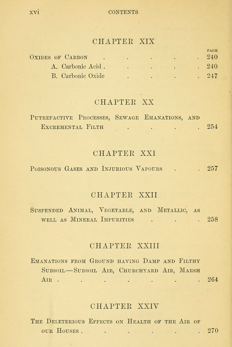 CHAPTEE XIX PAGE Oxides of Caebon . . . . .240 A. Carbonic Acid ..... 240 B. Carbonic Oxide . . . .247 CHAPTEE XX Putrefactive Processes, Sewage Emanations, and EXCREMENTAL FiLTH .... 254 CHAPTEE XXI Poisonous Gases and Injurious Vapours . .257 CHAPTEE XXII Suspended Animal, Vegetable, and Metallic, as WELL AS Mineral Impurities . . . 258 CHAPTEE XXIII Emanations from Ground having Damp and Pilthy Subsoil—Subsoil Air, Churchyard Air, Marsh Air . . . . . . . 264 CHAPTEE XXIV The Deleterious Effects on Health of the Air of our Houses ...... 270