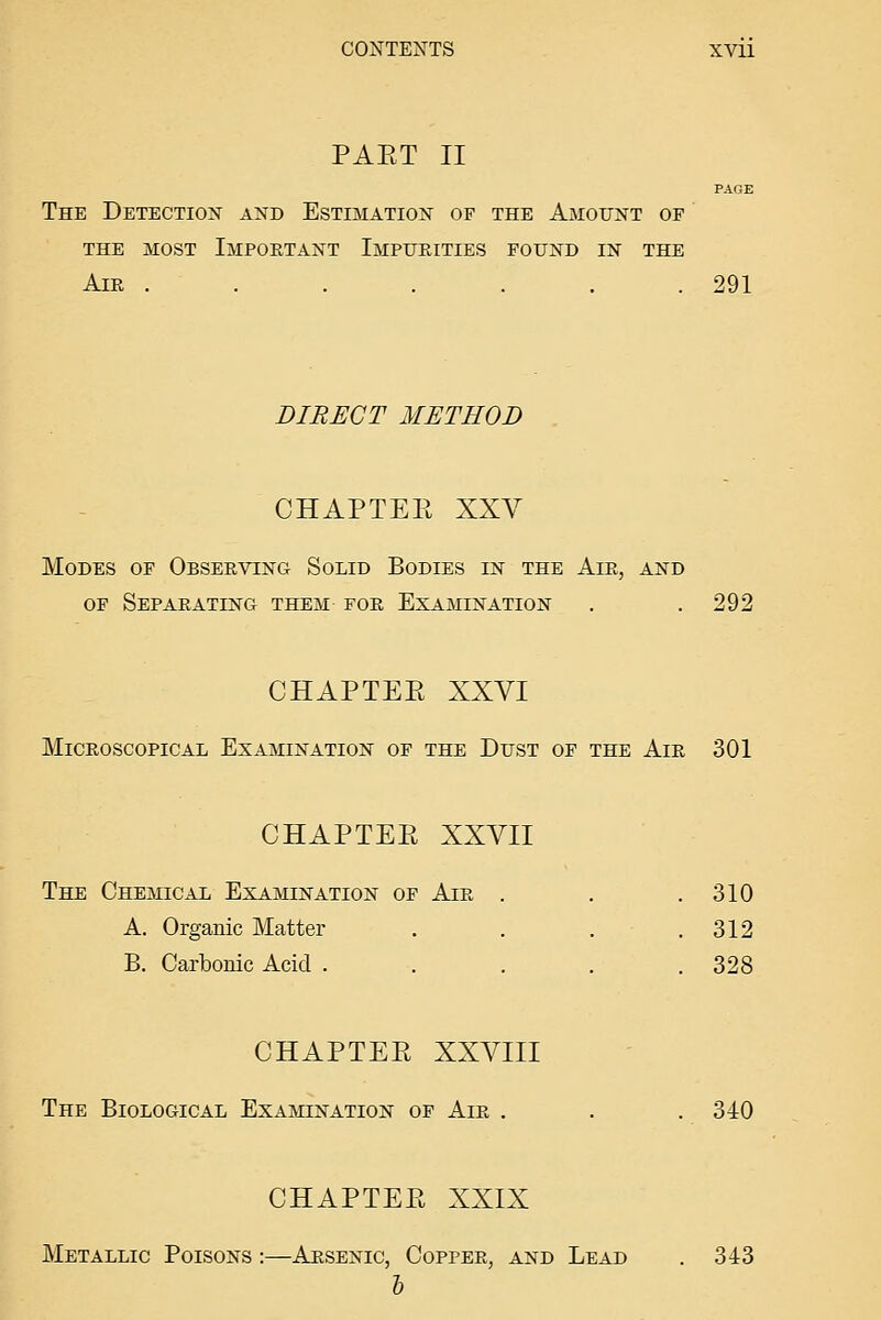 PAET II PAGE The Detection and Estimation of the Amount of THE most Important Impurities found in the Air . . . . . . .291 DIRECT METHOD CHAPTEE XXV Modes of Observing Solid Bodies in the Air, and OF Separating them for Examination . .292 CHAPTEE XXVI Microscopical Examination of the Dust of the Air 301 CHAPTEE XXVII The Chemical Examination of Air . . .310 A. Organic Matter . . . . 312 B. Carbonic Acid . . . , .328 CHAPTEE XXVIII The Biological Examination of Air . . . 340 CHAPTEE XXIX Metallic Poisons :—Arsenic, Copper, and Lead . 343 &