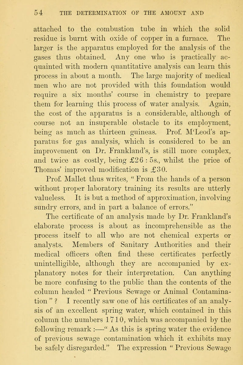 attaclied to the combustion tube in which the solid residue is burnt with oxide of copper in a furnace. Tlie larger is the apparatus employed for the analysis of the gases thus obtained. Any one who is practically ac- quainted with modern quantitative analysis can learn this process in about a month. The large majority of medical men wdio are not provided with this foundation would require a six months' course in chemistry to prepare them for learning this process of water analysis. Again, the cost of the apparatus is a considerable, although of course not an insuperable oljstacle to its employment, being as much as thirteen guineas. Prof. M'Leod's ap- paratus for gas analysis, which is considered to be an improvement on Dr. Frankland's, is still more complex, and twice as costly, being £26 : 5s., whilst the price of Thomas' improved modification is £30. Prof. Mallet thus writes,  Prom the hands of a person without proper laboratory training its results are utterly valueless. It is but a method of approximation, involving sundry errors, and in part a balance of errors. The certificate of an analysis made by Dr. Prankland's elaborate process is about as incomprehensible as the process itself to all who are not chemical experts or analysts. Members of Sanitary Authorities and their medical officers often find these certificates perfectly unintelligible, although they are accompanied by ex- planatory notes for their interpretation. Can anything be more confusing to the public than the contents of the column headed  Previous Sewage or Animal Contamina- tion  ? I recently saw one of his certificates of an analy- sis of an excellent spring water, which contained in this column the numbers 1710, which was accompanied by the following remark :— As this is spring water the evidence of previous sewage contamination which it exhibits may be safely disregarded. The expression  Previous Sewage