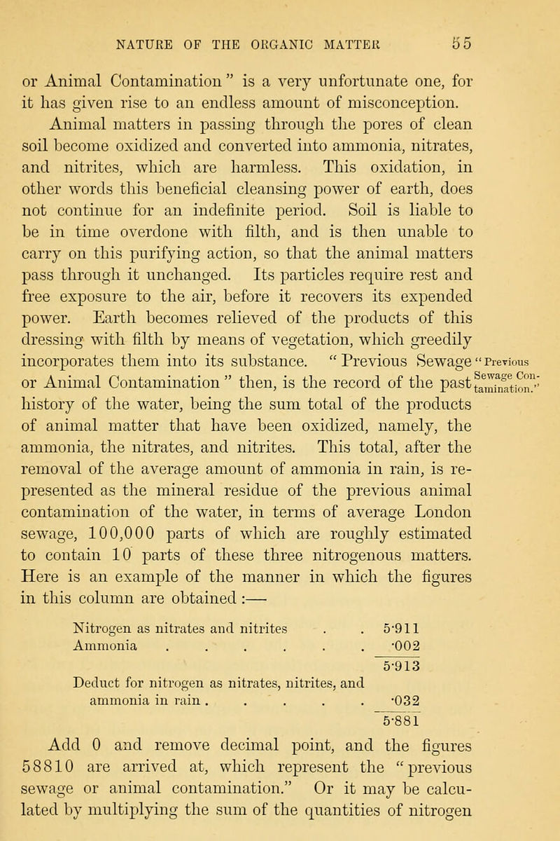 or Animal Contamination  is a very unfortunate one, for it has given rise to an endless amount of misconception. Animal matters in passing through the pores of clean soil become oxidized and converted into ammonia, nitrates, and nitrites, which are harmless. This oxidation, in other words this beneficial cleansing power of earth, does not continue for an indefinite period. Soil is liable to be in time overdone with filth, and is then unable to carry on this purifying action, so that the animal matters pass through it unchanged. Its particles require rest and free exposure to the air, before it recovers its expended power. Earth becomes relieved of the products of this dressing with filth by means of vegetation, which greedily incorporates them into its substance. Previous SewagePrevious or Animal Contamination then, is the record of the pastf^^,]^fjf^'^^j^™' history of the water, being the sum total of the products of animal matter that have been oxidized, namely, the ammonia, the nitrates, and nitrites. This total, after the removal of the average amount of ammonia in rain, is re- presented as the mineral residue of the previous animal contamination of the water, in terms of average London sewage, 100,000 parts of which are roughly estimated to contain 10 parts of these three nitrogenous matters. Here is an example of the manner in which the figures in this column are obtained:— Nitrogen as nitrates and nitrites Ammonia ...... Deduct for nitrogen as nitrates, nitrites, and ammonia in rain ..... 5-881 Add 0 and remove decimal point, and the figures 58810 are arrived at, which represent the previous sewage or animal contamination. Or it may be calcu- lated by multiplying the sum of the quantities of nitrogen 5-911 •002 5-913 •032