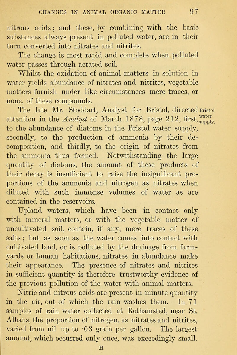 nitrous acids ; and these, by combining with the basic substances always present in polluted water, are in their turn converted into nitrates and nitrites. The change is most rapid and complete when polluted water passes through aerated soil. Whilst the oxidation of animal matters in solution in water yields abundance of nitrates and nitrites, vegetable matters furnish under like circumstances mere traces, or none, of these compounds. The late Mr. Stoddart, Analyst for Bristol, directed Bristol attention in the Analyst of March 1878, page 212, first,37pp[y_ to the abundance of diatoms in the Bristol water supply, secondly, to the production of ammonia by their de- composition, and thirdly, to the origin of nitrates from the ammonia thus formed. Notwithstanding the large quantity of diatoms, the amount of these products of their decay is insufficient to raise the insignificant pro- portions of the ammonia and nitrogen as nitrates when diluted with such immense volumes of water as are contained in the reservoirs. Upland waters, which have been in contact only with mineral matters, or with the vegetable matter of uncultivated soil, contain, if any, mere traces of these salts; but as soon as the water comes into contact with cultivated land, or is polluted by the drainage from farm- yards or human habitations, nitrates in abundance make their appearance. The presence of nitrates and nitrites in sufficient quantity is therefore trustworthy evidence of the previous pollution of the water with animal matters. Nitric and nitrous acids are present in minute quantity in the air, out of which the rain washes them. In 71 samples of rain water collected at Eothamsted, near St. Albans, the proportion of nitrogen, as nitrates and nitrites, varied from nil up to '03 grain per gallon. The largest amount, which occurred only once, was exceedingly small. H