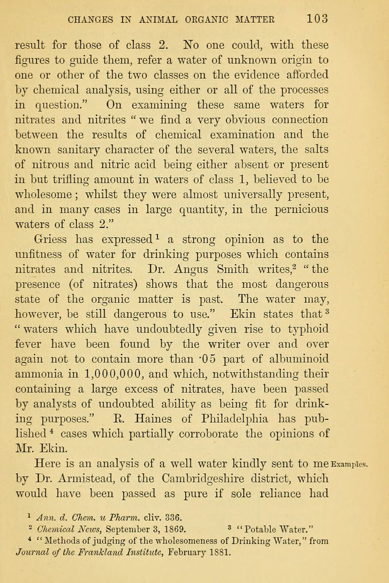 result for those of class 2. No one could, with these figures to guide them, refer a water of unknown origin to one or other of the two classes on the evidence afforded by chemical analysis, using either or all of the processes in question. On examining these same waters for nitrates and nitrites  we find a very obvious connection between the results of chemical examination and the known sanitary character of the several waters, the salts of nitrous and nitric acid being either absent or present in but trifling amount in waters of class 1, believed to be wholesome; whilst they were almost universally present, and in many cases in large quantity, in the pernicious waters of class 2. Griess has expressed ^ a strong opinion as to the unfitness of water for drinking purposes which contains nitrates and nitrites. Dr. Angus Smith writes,^  the presence (of nitrates) shows that the most dangerous state of the organic matter is past. The water may, however, be still dangerous to use. Ekin states that^  waters which have undoubtedly given rise to typhoid fever have been found by the writer over and over again not to contain more than '05 part of albuminoid ammonia in 1,000,000, and which, notwithstanding their containing a large excess of nitrates, have been passed by analysts of undoubted ability as being fit for drink- ing purposes. E. Haines of Philadelphia has pub- lished * cases which partially corroborate the opinions of Mr. Ekin. Here is an analysis of a well water kindly sent to me Examples, by Dr. Armistead, of the Cambridgeshire district, which would have been j)assed as pure if sole reliance had ^ Ann. d. Chem. u Pharni. cliv. 336. 2 C'/iemic(«? iVcics, September 3, 1869. ^  Potable Water. ^  Methods of judging of the wholesomeness of Drinking Water, from Journal of the Frankland Institute, February 1881.