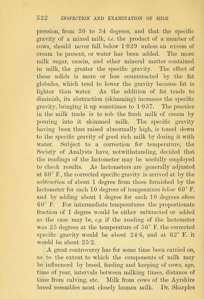 pression, from 30 to 34 degrees, and that the specific gravity of a mixed milk, i.e. the product of a number of cows, should never fall below 1'029 unless an excess of cream be jDresent, or water has been added. The more milk sugar, casein, and other mineral matter contained in milk, the greater the specific gravity. The effect of these solids is more or less counteracted by the fat globules, which tend to lower the gravity because fat is lighter than water. As the addition of fat tends to diminish, its abstraction (skimming) increases the specific gravity, bringing it up sometimes to 1037. The practice in the milk trade is to rob the fresh milk of cream by pouring into it skimmed milk. The specific gravity having been thus raised abnormally high, is toned down to the specific gravity of good rich milk by dosing it with water. Subject to a correction for temperature, the Society of Analysts have, notwithstanding, decided that the readings of the lactometer may be usefully employed to check results. As lactometers are generally adjusted at 60° F., the corrected specific gravity is arrived at by the subtraction of about 1 degree from those furnished by the lactometer for each 10 degrees of temperature heloiv 60° F. and by adding about 1 degree for each 10 degrees ccbove 60° F. For intermediate temperatures the proportionate fraction of 1 degree would be either subtracted or added as the case may be, e.g. if the reading of the lactometer was 25 degrees at the temperature of 56° F. the corrected specific gravity would be about 24'6, and at 62° F. it would be about 25*2. A great controversy has for some time been carried on, as to the extent to which the components of milk may be influenced by breed, feeding and keeping of cows, age, time of year, intervals between milking times, distance of time from calving, etc. Milk from cows of the Ayrshire breed resembles most closely human milk. Dr. Sharpies