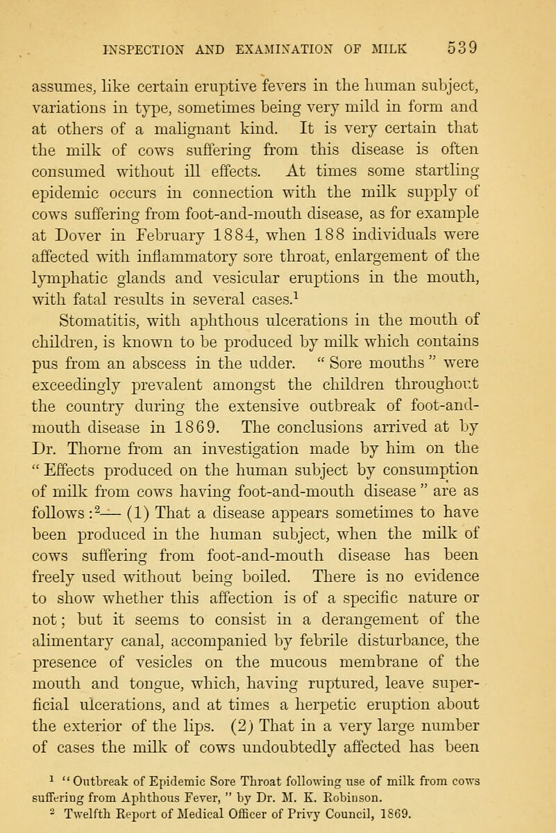 assumes, like certain eruptive fevers in tlie liuman suljject, variations in type, sometimes being very mild in form and at others of a malignant kind. It is very certain that the milk of cows suffering from this disease is often consumed without ill effects. At times some startling epidemic occurs in connection with the milk supply of cows suffering from foot-and-mouth disease, as for example at Dover in February 1884, when 188 individuals were affected with inflammatory sore throat, enlargement of the lymphatic glands and vesicular eruptions in the mouth, with fatal results in several cases.-^ Stomatitis, with aphthous ulcerations in the mouth of children, is known to be produced by milk which contains pus from an abscess in the udder.  Sore mouths  were exceedingly prevalent amongst the children throughout the country during the extensive outbreak of foot-and- mouth disease in 1869. The conclusions arrived at by Dr. Thorne from an investigation made by him on the  Effects produced on the human subject by consumption of milk fi'om cows having foot-and-mouth disease  are as follows :^— (1) That a disease appears sometimes to have been produced in the human subject, when the milk of cows suffering from foot-and-mouth disease has been freely used without being boiled. There is no evidence to show whether this affection is of a specific nature or not; but it seems to consist in a derangement of the alimentary canal, accompanied by febrile disturbance, the presence of vesicles on the mucous membrane of the mouth and tongue, which, having ruptured, leave super- ficial ulcerations, and at times a herpetic eruption about the exterior of the lips. (2) That in a very large number of cases the milk of cows undoubtedly affected has been ^  Outbreak of Epidemic Sore Throat following use of milk from cows suffering from Aphthous Fever,  bj' Dr. M. K. Robinson. 2 Twelfth Report of Medical Officer of Privj' Council, 1869.