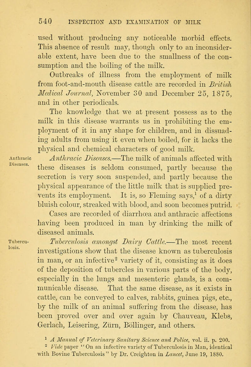 Anthracic Diseases. Tubercu- losis. used witliout producing any noticeable morbid effects. This absence of result may, though only to an inconsider- able extent, have been due to the smallness of the con- sumption and the boiling of the milk. Outbreaks of illness from the employment of milk from foot-and-mouth disease cattle are recorded in British Medical Journal, November 30 and December 25, 1875, and in other periodicals. The knowledge that we at present possess as to the milk in this disease warrants us in prohibiting tlie em- ployment of it in any shape for children, and in dissuad- ing adults from using it even when boiled, for it lacks the physical and chemical characters of good milk. Anthracic Diseases.—The milk of animals affected with these diseases is seldom consumed, partly because the secretion is very soon suspended, and partly because the physical appearance of the little milk that is supplied pre- vents its employment. It is, so Fleming says,-^ of a dirty bluish colour, streaked with blood, and soon becomes putrid. Cases are recorded of diarrhoea and anthracic affections having been produced in man by drinking the milk of diseased animals. Tuberculosis amongst Dairy Cattle.—The most recent investigations show that the disease known as tuberculosis in man, or an infective^ variety of it, consisting as it does of the deposition of tubercles in various parts of the body, especially in the lungs and mesenteric glands, is a com- municable disease. That the same disease, as it exists in cattle, can be conveyed to calves, rabbits, guinea pigs, etc., by the milk of an animal suffering from the disease, has been proved over and over again by Chauveau, Klebs, Gerlach, Leisering, Zlirn, Bollinger, and others. ^ A Manual of Veterinary Sanitary Science and Police, vol. ii. p. 200. ^ Vide paper On an infective variety' of Tuberculosis in Man, identical ■with Bovine Tuberculosis by Dr. Creigliton in Lancet, June 19, 1880.