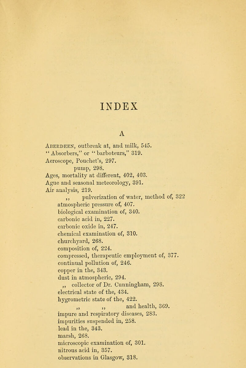 INDEX Aberdeen, outbreak at, and milk, 545. Absorbers, or barboteurs, 319. Aeroscope, Pouchet's, 297. pump, 298. Ages, mortality at different, 402, 403. Ague and seasonal meteorology, 391. Air analysis, 219. ,, pulverization of water, method of, 322 atmospheric pressure of, 407. biological examination of, 340. carbonic acid in, 227. carbonic oxide in, 247. chemical examination of, 310. churchyard, 268. composition of, 224. compressed, therapeutic employment of, 377. continual pollution of, 246. copper in the, 343. dust in atmospheric, 294. ,, collector of Dr. Cunningham, 298. electrical state of the, 434. hygrometric state of the, 422, „ „ and health, 369. impure and respiratory diseases, 283. impurities sus^^ended in, 258. lead in the, 343. marsh, 268. microscopic examination of, 301. nitrous acid in, 357. observations in Glasgow, 318.