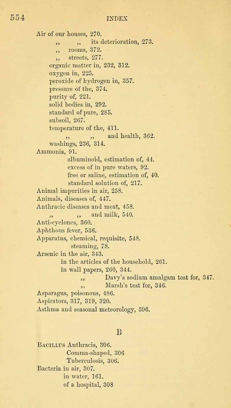 Air of our houses, 270. ,, ,, its deterioration, 273. ,, rooms, 372. ,, streets, 277. organic matter in, 232, 312. oxj^gen in, 225. peroxide of hydrogen in, 357. pressure of the, 374. purity of, 221. solid bodies in, 292. standard of pure, 285. subsoil, 267. temperature of the, 411. ,, ,, and health, 362. Avashings, 236, 314. Ammonia, 91. albuminoid, estimation of, 44. excess of in pure waters, 92. free or saline, estimation of, 40. standard solution of, 217. Animal impurities in air, 258. Animals, diseases of, 447. Anthraeic diseases and meat, 458. ,, ,, and milk, 540. Anti-cyclones, 360. Aphthous fever, 536. Apparatus, chemical, requisite, 548. steaming, 78. Arsenic in the air, 343. in the articles of the household, 261, in wall papers, 260, 344. ,, Davy's sodium amalgam test for, 347. ,, Marsh's test for, 346. Asparagus, poisonous, 486. Aspirators, 317, 319, 320. Asthma and seasonal meteorology, 396. B Bacillus Anthracis, 306. Comma-shaped, 306 Tuberculosis, 306. Bacteria in air, 307. in water, 161. of a hospital, 308