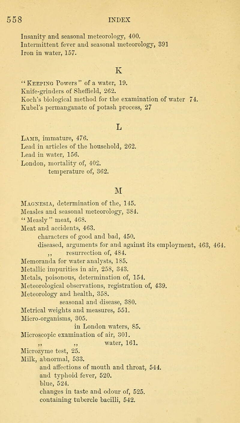 Insanity and seasonal meteorology, 400. Intermittent fever and seasonal meteorology, 391 Iron in water, 157. K Keeping Powers of a water, 19. Knife-grinders of Sheffield, 262. Koch's biological method for the examination of water 74. Kubel's permanganate of potash process, 27 Lamb, immature, 476. Lead in articles of the household, 262. Lead in water, 156. London, mortality of, 402, temperature of, 362. Magnesia, determination of the, 145. Measles and seasonal meteorology, 384. Measly meat, 468. Meat and accidents, 463. characters of good and bad, 450. diseased, arguments for and against its employment, 463, 464. ,, resurrection of, 484. Memoranda for water analysts, 185. Metallic impurities in air, 258, 343. Metals, poisonous, determination of, 154. Meteorological observations, registration of, 439. Meteorology and health, 358. seasonal and disease, 380. Metrical weights and measures, 551. Micro-organisms, 305. in London waters, 85. Microscopic examination of air, 301. ,, ,, water, 161. Microzjmie test, 25. MUk, abnormal, 533. and aifections of mouth and throat, 544. and typhoid fever, 520. blue, 524. changes in taste and odoivr of, 525. containing tubercle bacilli, 542.