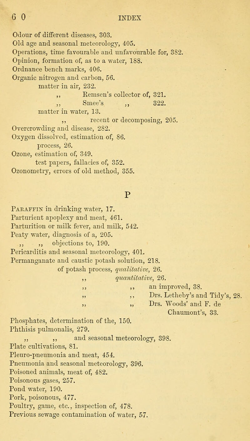 Odour of different diseases, 303. Old age and seasonal meteorology, 405. Operations, time favourable and unfavourable for, 382. Opinion, formation of, as to a water, 188. Ordnance bencb marks, 406. Organic niti'ogen and carbon, 56. matter in air, 232. ,, Remsen's collector of, 321. ,, Smee's ,, 322. matter in water, 13. ,, recent or decomposing, 205. Overcrowding and disease, 282. Oxygen dissolved, estimation of, 86. process, 26. Ozone, estimation of, 349. test papers, fallacies of, 352. Ozonometry, errors of old method, 355. PaPuAFFix in drinking water, 17. Parturient apoplexy and meat, 461. Parturition or milk fever, and milk, 542. Peaty water, diagnosis of a, 205. ,, ,, objections to, 190. Pericarditis and seasonal meteorology, 401. Permanganate and caustic potash solution, 218. of potash process, qualitative, 26. ,, quantitative, 26. ,, ,, an improved, 38. „ ,, Drs. Letheby's and Tidy's, 28. ,, „ Drs. Woods' and F. de Chaumont's, 33. Phosphates, determination of the, 150. Phthisis pulmonalis, 279, ,, ,, and seasonal meteoi'ology, 398. Plate cultivations, 81. PI euro-pneumonia and meat, 454. Pneumonia and seasonal meteorology, 396. Poisoned animals, meat of, 482. Poisonous gases, 257. Pond water, 190. Pork, poisonous, 477. Poultry, game, etc., inspection of, 478. Previous sewage contamination of water, 57.
