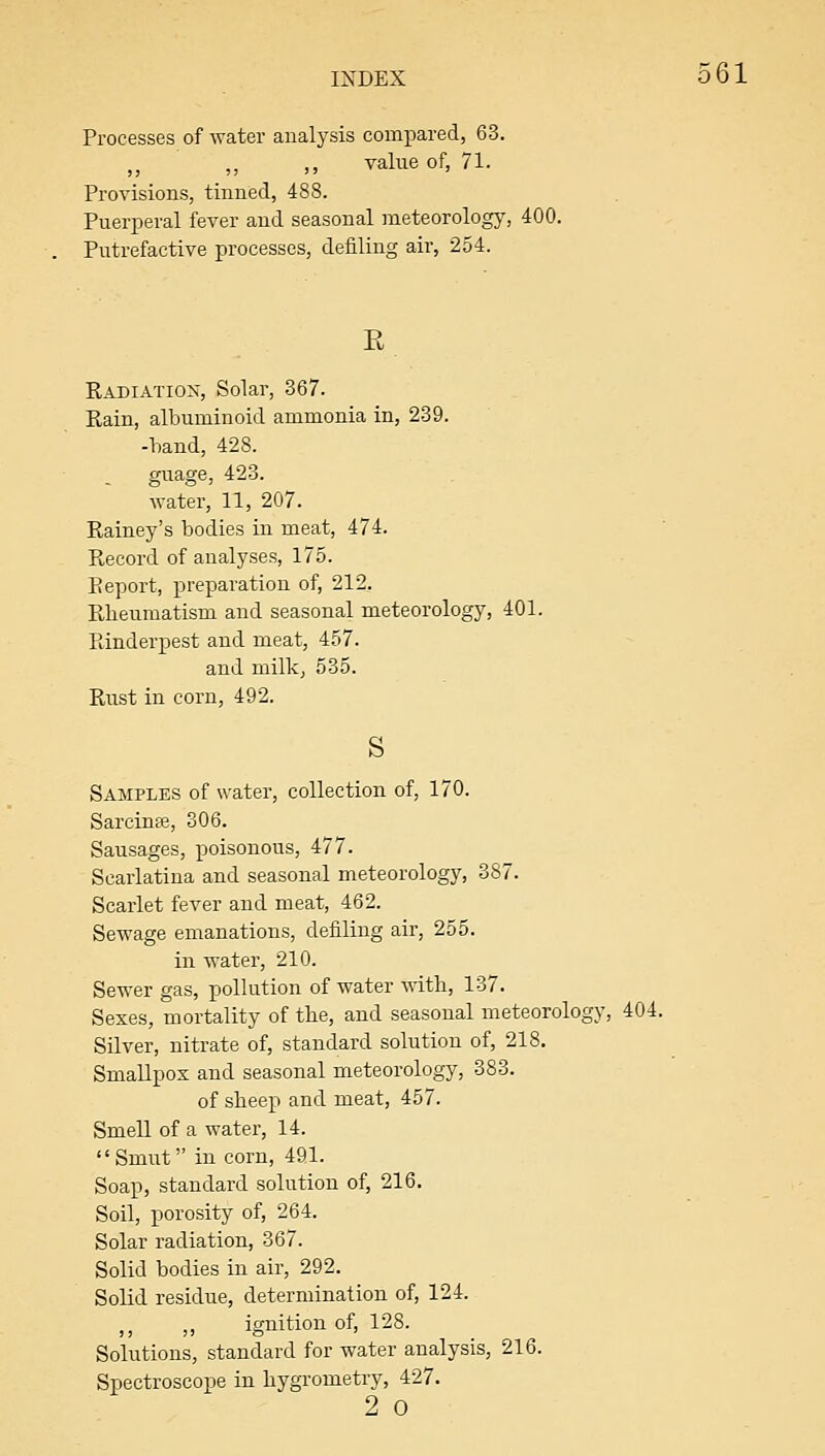 Processes of Avater analysis compared, 63. ,, ,, value of, 71. Provisions, tinned, 488. Pueri^eral fever and seasonal meteorology, 400. Putrefactive processes, defiling air, 254. Radiation, Solar, 367. Rain, albuminoid ammonia in, 239. -band, 428. guage, 423. Rainey's bodies in meat, 474. Record of analyses, 175. Eeport, preparation of, 212. Rheumatism and seasonal meteorology, 401. Rinderpest and meat, 457. and milk, 535. Rust in corn, 492. S Samples of water, collection of, 170. Sarcinte, 306. Sausages, poisonous, 477. Scarlatina and seasonal meteorology, 387. Scarlet fever and meat, 462. Sewage emanations, defiling air, 255. in water, 210. Sewer gas, pollution of water with, 137. Sexes, mortality of the, and seasonal meteorology, 404. Silver, nitrate of, standard solution of, 218. Smallpox and seasonal meteorology, 383. of sheep and meat, 457. Smell of a water, 14. Smut in corn, 491. Soap, standard solution of, 216. Soil, porosity of, 264. Solar radiation, 367. Solid bodies in air, 292. Solid residue, determination of, 124. ,, ,, ignition of, 128. Solutions, standard for water analysis, 216. Spectroscope in hygrometry, 427. 2 0 561
