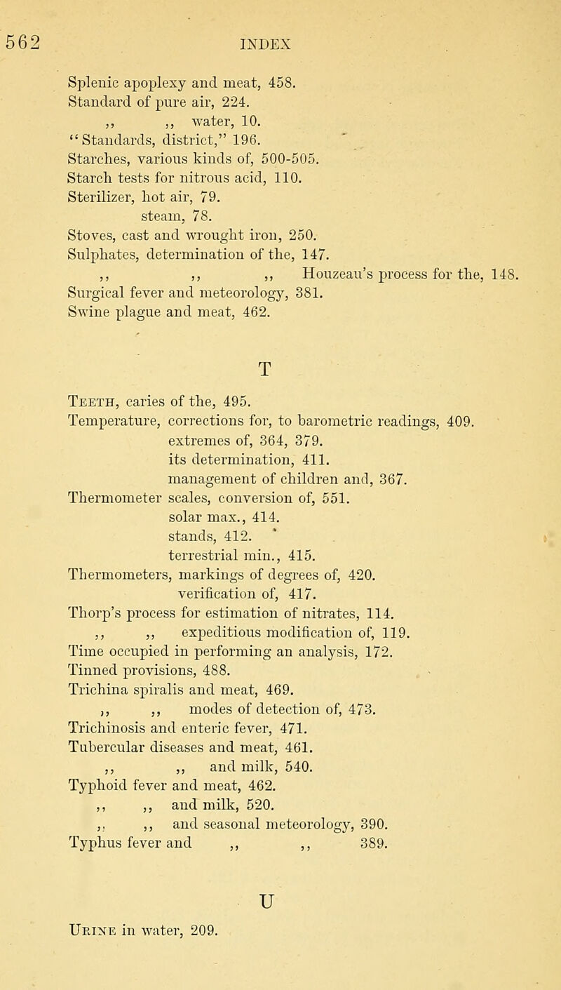 Splenic apoplexy and meat, 458. Standard of pure air, 224. ,, ,, water, 10. Standards, district, 196. Starches, various kinds of, 500-505. Starch tests for nitrous acid, 110. Sterilizer, hot air, 79. steam, 78. Stoves, cast and wrought iron, 250. Sulphates, determination of the, 147. ,, ,, ,, Houzeau's process for the, 148. Surgical fever and meteorology, 381. Swine plague and meat, 462. Teeth, caries of the, 495. Temperature, corrections for, to barometric readings, 409. extremes of, 364, 379. its detei'mination, 411. management of children and, 367. Thermometer scales, conversion of, 551. solar max., 414. stands, 412. ' terrestrial min., 415. Thermometers, markings of degrees of, 420. verification of, 417. Thorp's process for estimation of nitrates, 114. ,, ,, expeditious modification of, 119. Time occupied in performing an analysis, 172. Tinned provisions, 488. Trichina spiralis and meat, 469. ,, ,, modes of detection of, 473. Tiichinosis and enteric fever, 471. Tubercular diseases and meat, 461. ,, ,, and milk, 540. Typhoid fever and meat, 462. ,, ,, and milk, 520. ,. ,, and seasonal meteorologj^, 390. Typhus fever and ,, ,, 389. u Urine in water, 209.