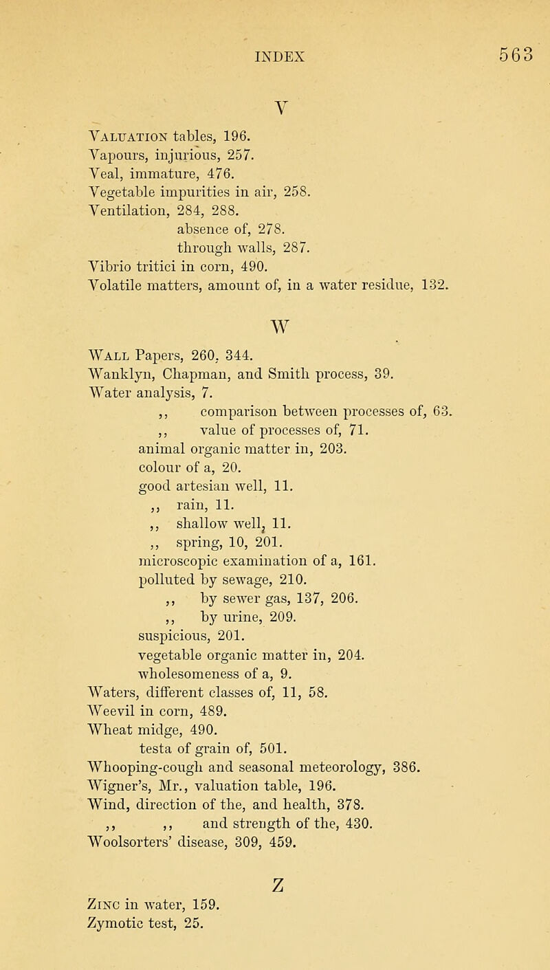V Valuation tables, 196. Vapours, injurious, 257. Veal, immature, 476. Vegetable impurities in air, 258. Ventilation, 284, 288. absence of, 278. through walls, 287. Vibrio tritici in corn, 490. Volatile matters, amount of, in a water residue, 132. w Wall Papers, 260, 344. Wanklyn, Chapman, and Smith process, 39. Water analysis, 7. ,, comparison between processes of, 63. ,, value of processes of, 71. animal organic matter in, 203. colour of a, 20. good artesian well, 11. ,, rain, 11. ,, shallow well J 11. ,, spring, 10, 201. microscopic examination of a, 161. polluted by sewage, 210. ,, by sewer gas, 137, 206. ,, by urine, 209. suspicious, 201. vegetable organic matter in, 204. wholesomeness of a, 9. Waters, different classes of, 11, 58. Weevil in corn, 489. Wheat midge, 490. testa of grain of, 501. Whooping-cough and seasonal meteorology, 386. Wigner's, Mr., valuation table, 196. Wind, direction of the, and health, 378. ,, ,, and strength of the, 430. Woolsorters' disease, 309, 459. z Zinc in water, 159. Zymotic test, 25.