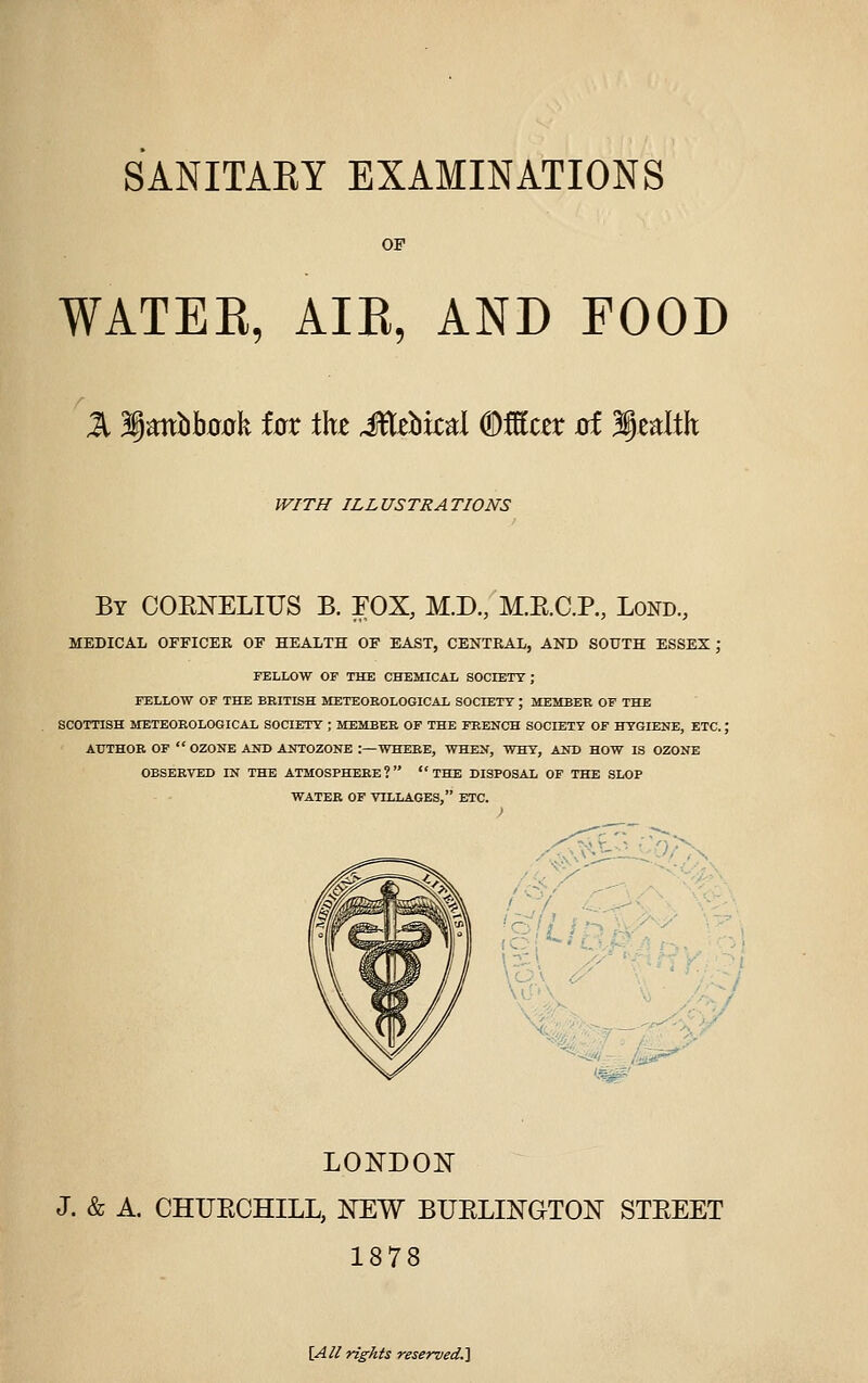 OF WATEE, AIB, AND FOOD Jl 3ia;nbb00k iox the itt^bkd ®Mux at Wjz^lth WITH ILLUSTRATIONS By COENELIUS B. FOX, M.D., M.E.C.P., Lond, MEDICAL OFFICER OF HEALTH OF EAST, CENTRAL, AND SOUTH ESSEX ; FELLOW OP THE CHEMICAL SOCIETY ; FELLOW OF THE BRITISH METEOEOLOGICAL SOCIETT ; MEMBER OF THE SCOTTISH METEOROLOGICAL SOCIETY ; MEMBER OF THE FRENCH SOCIETY OF HYGIENE, ETC.; AUTHOR OF  OZONE AND ANTOZONE :—WHERE, WHEN, WHY, AND HOW IS OZONE OBSERVED IN THE ATMOSPHERE? THE DISPOSAL OF THE SLOP WATER OF VILLAGES, ETC. LONDON J. & A. CHUECHILL, NEW BUELINGTON STEEET 1878 [Al/ rights reservedJi