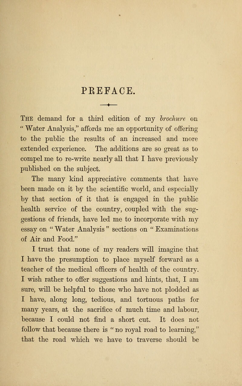 PEEFACE. The demand for a third edition of my 'brochure on  Water Analysis, affords me an opportunity of offering to the public the results of an increased and more extended experience. The additions are so great as to compel me to re-write nearly all that I have previously published on the subject. The many kind appreciative comments that have been made on it by the scientific world, and especially by that section of it that is engaged in the public health service of the country, coupled with the sug- gestions of friends, have led me to incorporate with my essay on  Water Analysis  sections on  Examinations of Air and Food. I trust that none of my readers will imagine that I have the presumption to place myself forward as a teacher of the medical officers of health of the country. I wish rather to offer suggestions and hints, that, I am sure, will be helpful to those who have not plodded as I have, along long, tedious, and tortuous paths for many years, at the sacrifice of much time and labour, because I could not find a short cut. It does not follow that because there is  no royal road to learning, that the road which we have to traverse should be