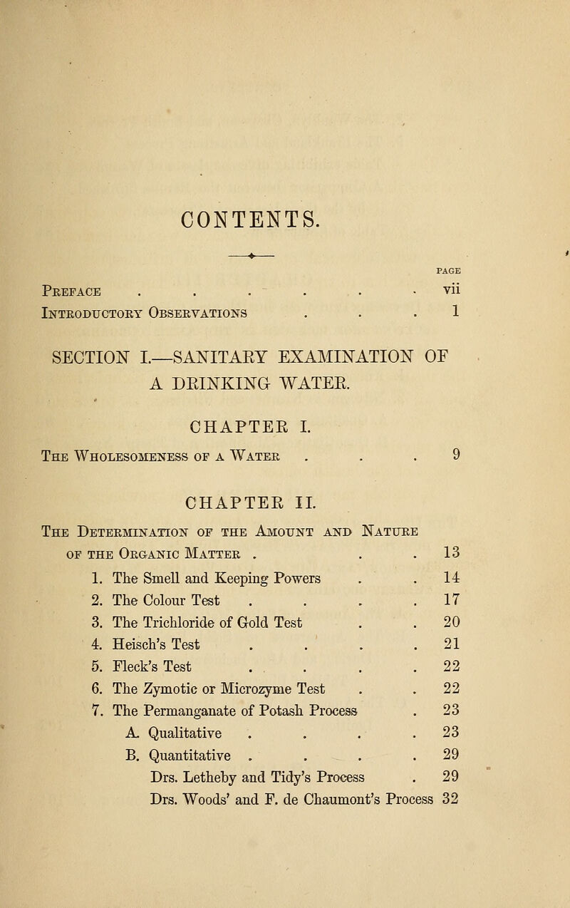 CONTENTS. Preface Introductory Observations Vll 1 SECTION I.—SANITAEY EXAMINATION OF A DEINKING WATEE. CHAPTER I. The Wholesomene&s op a Water . . . CHAPTER IT. The Determination of the Amount and Nature OF THE Or&ANIC MaTTER . 13 1. The Smell and Keeping Powers 14 2. The Colour Test 17 3. The Trichloride of Gold Test 20 4. Heisch's Test . 21 5. Fleck's Test 22 6. The Zymotic or Micro2yme Test 22 7. The Permanganate of Potash Process 23 A. Qualitative 23 B, Quantitative , 29 Drs. Letheby and Tidy's Process 29 Drs. Woods' and F. de Chaumont's Process 32