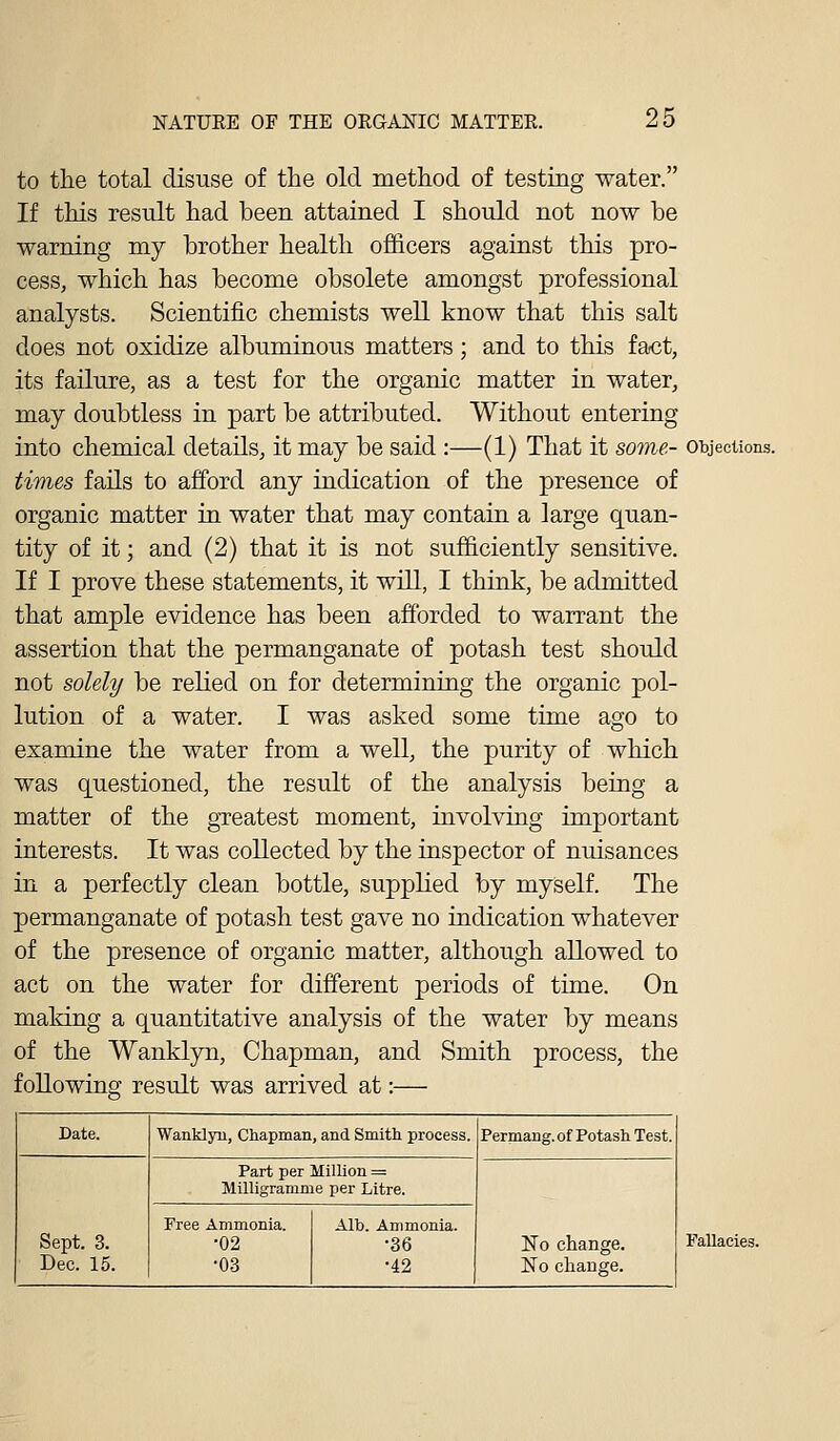 to the total disuse of the old method of testing water. If this result had been attained I should not now be warning my brother health officers against this pro- cess, which has become obsolete amongst professional analysts. Scientific chemists well know that this salt does not oxidize albuminous matters; and to this fact, its failure, as a test for the organic matter in water, may doubtless in part be attributed. Without entering into chemical details, it may be said :—(1) That it some- objections. times fails to afford any indication of the presence of organic matter in water that may contain a large quan- tity of it; and (2) that it is not sufficiently sensitive. If I prove these statements, it will, I think, be admitted that ample evidence has been afforded to warrant the assertion that the permanganate of potash test should not solely be relied on for determining the organic pol- lution of a water. I was asked some time ago to examine the water from a well, the purity of which was questioned, the result of the analysis being a matter of the greatest moment, involving important interests. It was collected by the inspector of nuisances in a perfectly clean bottle, supplied by myself. The permanganate of potash test gave no indication whatever of the presence of organic matter, although allowed to act on the water for different periods of time. On making a quantitative analysis of the water by means of the Wanklyn, Chapman, and Smith process, the following result was arrived at:— Date. WankljTi, Chapman, and Smith process. Permang. of Potash Test. Sept. 3. Dec. 15. Part per Million = Milligramme per Litre. ISTo change. No change. Free Ammonia. •02 •03 Alb. Ammonia. •36 •42 Fallacies.