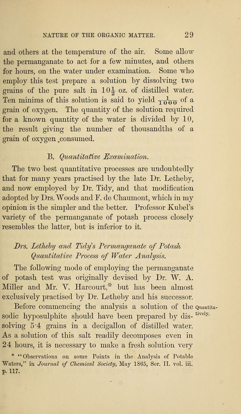 and others at the temperature of the air. Some allow the permanganate to act for a few minutes, and others for hours, on the water under examination. Some who employ this test prepare a solution by dissolving two grains of the pure salt in 10^ oz. of distilled water. Ten minims of this solution is said to yield x-giyo °^ ^ grain of oxygen. The quantity of the solution required for a known quantity of the water is divided by 10, the result giving the number of thousandths of a gTain of oxygen .consumed. B. Quantitative Examination. The two best quantitative processes are undoubtedly that for many years practised by the late Dr. Letheby, and now employed by Dr. Tidy, and that modification adopted by Drs. Woods and F. de Chaumont, which in my opinion is the simpler and the better. Professor Kubel's variety of the permanganate of potash process closely resembles the latter, but is inferior to it. Drs. Letheby and Tidy's Permanganate of Potash Quantitative Process of Water Analysis. The following mode of employing the permanganate of potash test was originally devised by Dr. W. A. Miller and Mr. Y. Harcourt,^^' but has been almost exclusively practised by Dr. Letheby and his successor. Before commencing the analysis a solution of the Quantita- sodic hyposulphite should have been prepared by dis- ^^^^^^' solving 5 4 grains in a decigallon of distilled water. As a solution of this salt readily decomposes even in 24 hours, it is necessary to make a fresh solution very * Observations on some Points in the Analysis of Potable Waters, in Journal of Chemical Society, May 1865, Ser. II. vol. iii. p. 117.