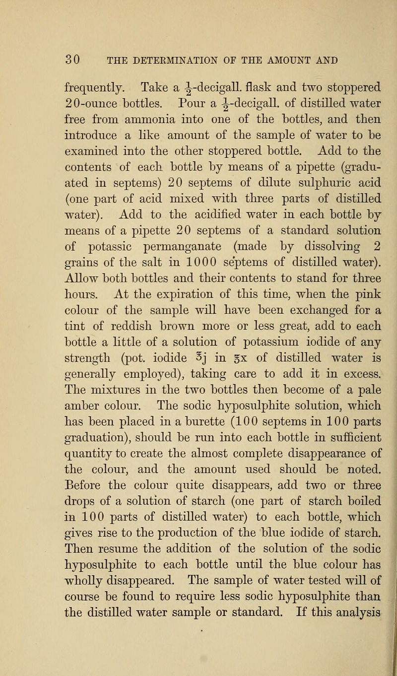 frequently. Take a -|-decigall. flask and two stoppered 20-ounce bottles. Pour a -|-decigall. of distilled water free from ammonia into one of the bottles, and then introduce a like amount of the sample of water to be examined into the other stoppered bottle. Add to the contents of each bottle by means of a pipette (gradu- ated in septems) 20 septems of dilute sulphuric acid (one part of acid mixed with three parts of distilled water). Add to the acidified water in each bottle by means of a pipette 20 septems of a standard solution of potassic permanganate (made by dissolving 2 grains of the salt in 1000 septems of distilled water). Allow both bottles and their contents to stand for three hours. At the expiration of this time, when the pink colour of the sample will have been exchanged for a tint of reddish brown more or less great, add to each bottle a little of a solution of potassium iodide of any strength (pot. iodide Sj in gx of distilled water is generally employed), taking care to add it in excess. The mixtures in the two bottles then become of a pale amber colour. The sodic hyposulphite solution, which has been placed in a burette (100 septems in 100 parts graduation), should be run into each bottle in sufficient quantity to create the almost complete disappearance of the colour, and the amount used should be noted. Before the colour quite disappears, add two or three drops of a solution of starch (one part of starch boiled in 100 parts of distilled water) to each bottle, which gives rise to the production of the blue iodide of starch. Then resume the addition of the solution of the sodic hyposulphite to each bottle until the blue colour has wholly disappeared. The sample of water tested will of course be found to require less sodic hyposulphite than the distilled water sample or standard. If this analysis