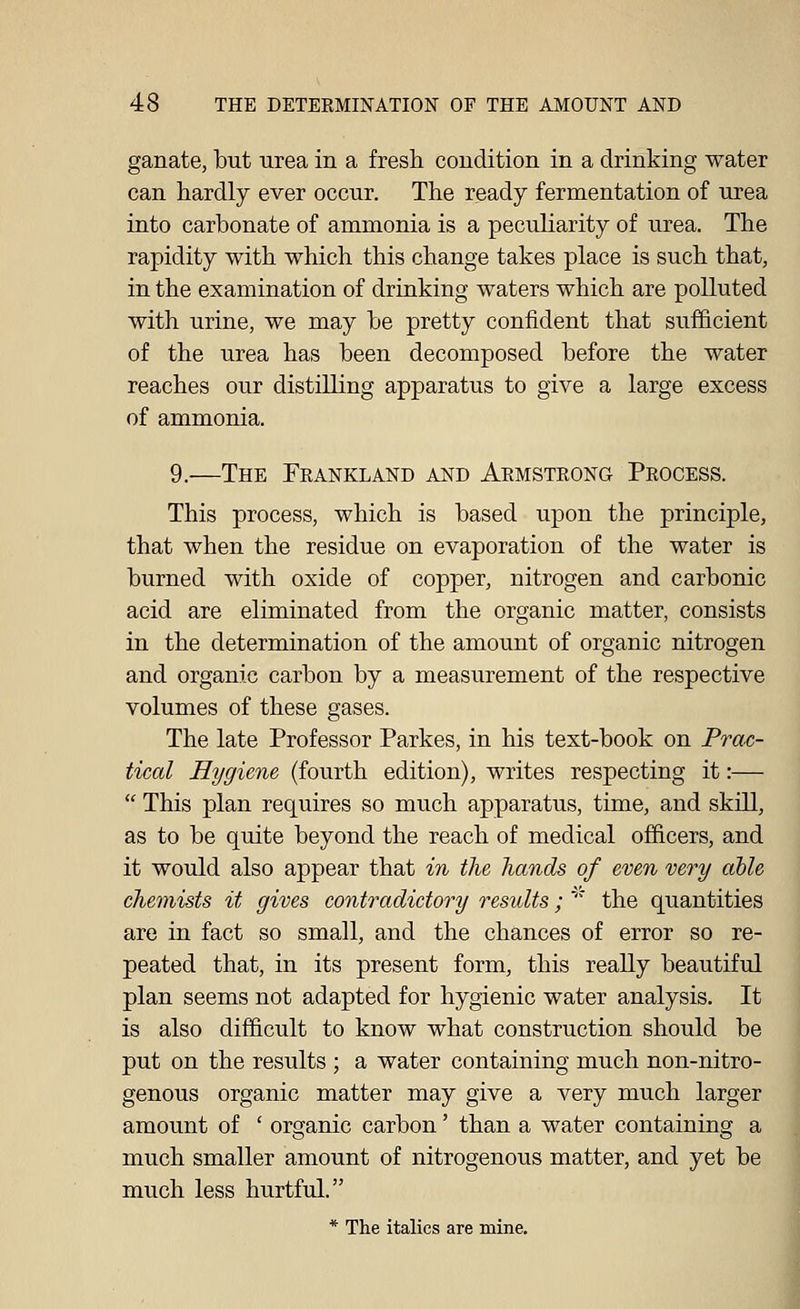 ganate, but urea in a fresh condition in a drinking water can hardly ever occur. The ready fermentation of urea into carbonate of ammonia is a peculiarity of urea. The rapidity with which this change takes place is such that, in the examination of drinking waters which are polluted with urine, we may be pretty confident that sufficient of the urea has been decomposed before the water reaches our distilling apparatus to give a large excess of ammonia. 9.—The Feankland and Akmstrong Process. This process, which is based upon the principle, that when the residue on evaporation of the water is burned with oxide of copper, nitrogen and carbonic acid are eliminated from the organic matter, consists in the determination of the amount of organic nitrogen and organic carbon by a measurement of the respective volumes of these gases. The late Professor Parkes, in his text-book on Frac- tical Hygiene (fourth edition), writes respecting it:—  This plan requires so much apparatus, time, and skill, as to be quite beyond the reach of medical officers, and it would also appear that in the hands of even very able chemists it gives contradictory results; ''* the quantities are in fact so small, and the chances of error so re- peated that, in its present form, this really beautiful plan seems not adapted for hygienic water analysis. It is also difficult to know what construction should be put on the results ; a water containing much non-nitro- genous organic matter may give a very much larger amount of ' organic carbon' than a water containing a much smaller amount of nitrogenous matter, and yet be much less hurtful. * The italics are mine.