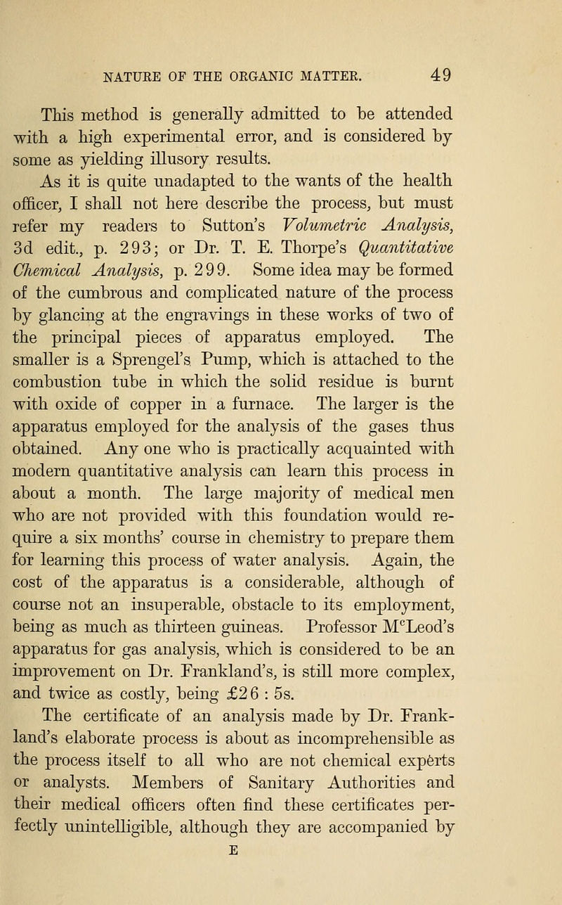 This method is generally admitted to be attended with a high experimental error, and is considered by- some as yielding illusory results. As it is quite unadapted to the wants of the health ofi&cer, I shall not here describe the process, but must refer my readers to Sutton's Volumetric Analysis, 3d edit., p. 293; or Dr. T. E. Thorpe's Quantitative Chemical Analysis, p. 299. Some idea may be formed of the cumbrous and complicated nature of the process by glancing at the engravings in these works of two of the principal pieces of apparatus employed. The smaller is a Sprengel's Pump, which is attached to the combustion tube in which the solid residue is burnt with oxide of copper in a furnace. The larger is the apparatus employed for the analysis of the gases thus obtained. Any one who is practically acquainted with modern quantitative analysis can learn this process in about a month. The large majority of medical men who are not provided with this foundation would re- quire a six months' course in chemistry to prepare them for learning this process of water analysis. Again, the cost of the apparatus is a considerable, although of course not an insuperable, obstacle to its employment, being as much as thirteen guineas. Professor M'^Leod's apparatus for gas analysis, which is considered to be an improvement on Dr. Frankland's, is still more complex, and twice as costly, being £26 : 5s. The certificate of an analysis made by Dr. Frank- land's elaborate process is about as incomprehensible as the process itself to all who are not chemical expferts or analysts. Members of Sanitary Authorities and their medical officers often find these certificates per- fectly unintelligible, although they are accompanied by E