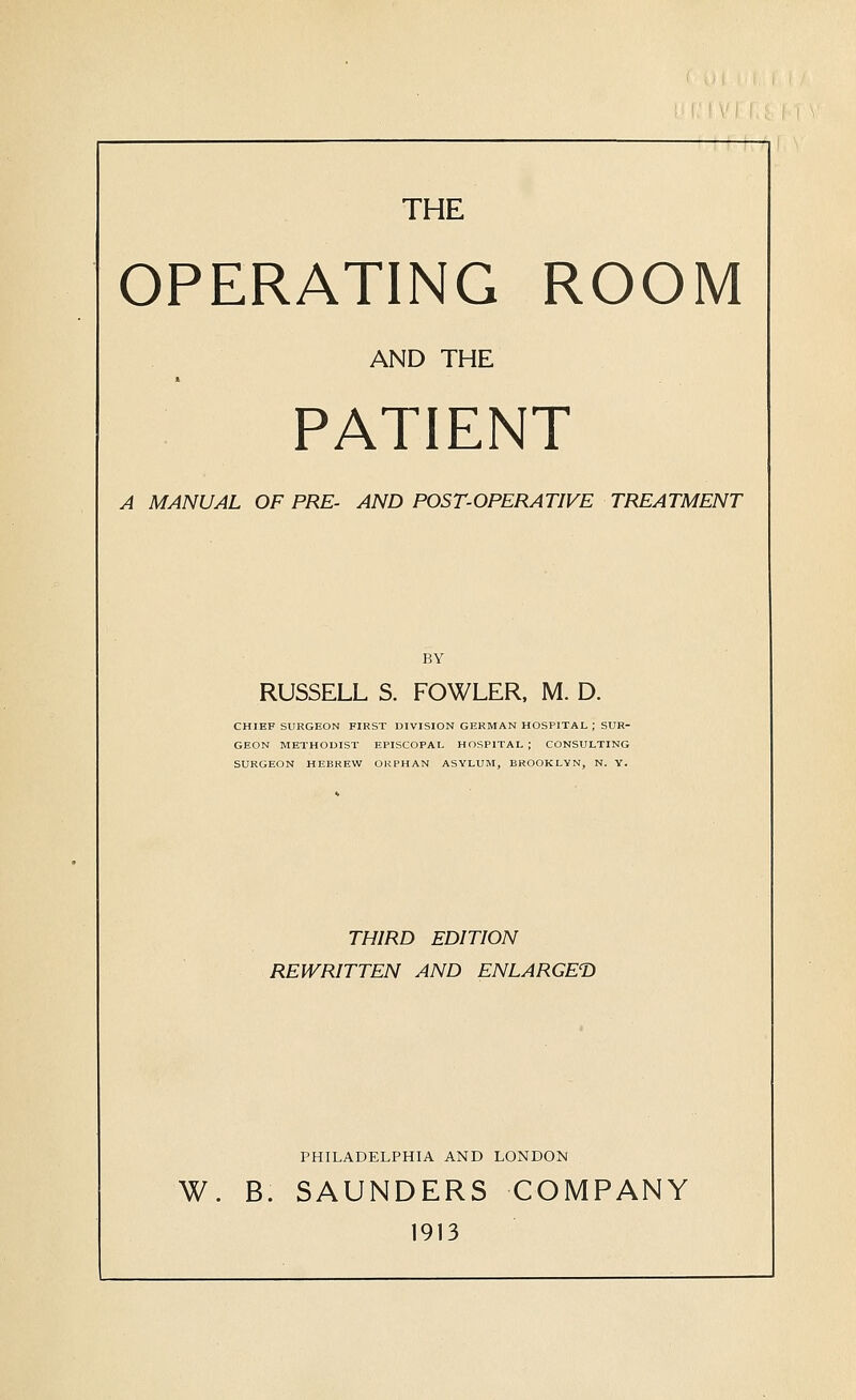 THE OPERATING ROOM AND THE PATIENT A MANUAL OF PRE- AND POST-OPERATIVE TREATMENT BY RUSSELL S. FOWLER, M. D. CHIEF SURGEON FIRST DIVISION GERMAN HOSPITAL ; SUR- GEON METHODIST EPISCOPAL HOSPITAL ; CONSULTING SURGEON HEBREW OUPHAN ASYLUM, BROOKLYN, N. Y. THIRD EDITION REWRITTEN AND ENLARGET) PHILADELPHIA AND LONDON W. B. SAUNDERS COMPANY 1913