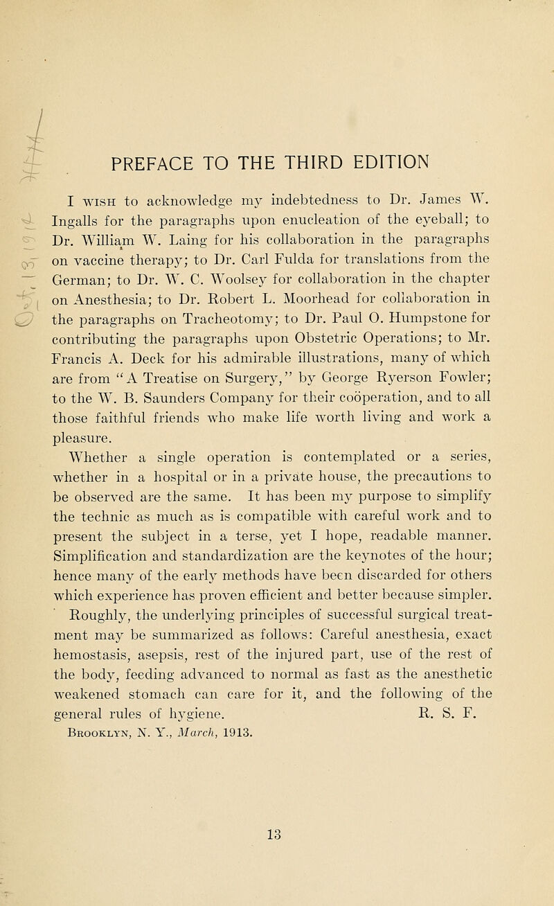 OO PREFACE TO THE THIRD EDITION I WISH to acknowledge my indebtedness to Dr. James W. Ingalls for the paragraphs upon enucleation of the eyeball; to Dr. William W. Laing for his collaboration in the paragraphs on vaccine therapy; to Dr. Carl Fulda for translations from the German; to Dr. W. C. Woolsey for collaboration in the chapter on Anesthesia; to Dr. Robert L. Moorhead for collaboration in the paragraphs on Tracheotomy; to Dr. Paul O. Humpstone for contributing the paragraphs upon Obstetric Operations; to Mr. Francis A. Deck for his admirable illustrations, many of which are from A Treatise on Surgery, by George Ryerson Fowler; to the W, B. Saunders Company for their cooperation, and to all those faithful friends who make life worth living and work a pleasure. Whether a single operation is contemplated or a series, whether in a hospital or in a private house, the precautions to be observed are the same. It has been my purpose to simplify the technic as much as is compatible with careful work and to present the subject in a terse, yet I hope, readable manner. Simplification and standardization are the keynotes of the hour; hence many of the early methods have been discarded for others which experience has proven efficient and better because simpler. Roughly, the underlying principles of successful surgical treat- ment may be summarized as follows: Careful anesthesia, exact hemostasis, asepsis, rest of the injured part, use of the rest of the body, feeding advanced to normal as fast as the anesthetic weakened stomach can care for it, and the following of the general rules of hygiene. R. S. F. Brooklyn, N. Y., March, 1913.